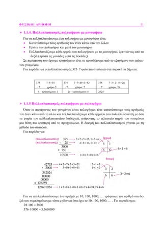 ΦΥΣΙΚΟΙ ΑΡΙΘΜΟΙ 11
1.1.4. Πολλαπλασιασµός πολυψήφιου µε µονοψήφιο
Για να πολλαπλασιάσουµε ένα πολυψήφιο µε µονοψήφιο τότε:
• Κατατάσσουµε τους αριθµούς τον έναν κάτω από τον άλλον
• Πρώτα τον πολυψήφιο και µετά τον µονοψήφιο
• Πολλαπλασιάζουµε κάθε ψηφίο του πολυψήφιου µε το µονοψήφιο, ξεκινώντας από τα
δεξιά (πρώτα τις µονάδες µετά τις δεκάδες).
Σε περίπτωση που έχουµε κρατούµενο τότε το προσθέτουµε από το εξαγόµενο του επόµε-
νου γινοµένου.
Για παράδειγµα ο πολλαπλασιασµός 375· 7 φαίνεται σταδιακά στα παρακάτω βήµατα:
375 7 ·5=35
· 7 γράφω 5
375 7 ·7=49+3=52
· 7 γράφω: 2
375 7 ·3= 21+5=26
· 7 γράφω: 26
5 κρατούµενο: 3 25 κρατούµενο: 5 2625
1.1.5 Πολλαπλασιασµός πολυψήφιου µε πολυψήφιο
Όταν οι παράγοντες του γινοµένου είναι πολυψήφιοι τότε κατατάσσουµε τους αριθµούς
τον έναν κάτω από το άλλο και πολλαπλασιάζουµε κάθε ψηφίου του πολλαπλασιαστή µε όλα
τα ψηφία του πολλαπλασιαστέου διαδοχικά, γράφοντας το τελευταίο ψηφίο του γινοµένου
µια θέση πιο αριστερή από το προηγούµενο. Η δοκιµή του πολλαπλασιασµού γίνεται µε τη
µέθοδο του σταυρού.
Για παράδειγµα:
Για να πολλαπλασιάσουµε ένα αριθµό µε 10, 100, 1000, … γράφουµε τον αριθµό και δε-
ξιά του συµπληρώνουµε τόσα µηδενικά όσα έχει το 10, 100, 1000, … . Για παράδειγµα:
28 100 2800⋅ =
376 10000 3.760.000⋅ =
 