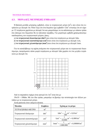 ΜΕΤΡΗΣΗ ΜΕΓΕΘΩΝ 111
4.3. ΜΟΝΑ∆ΕΣ ΜΕΤΡΗΣΗΣ ΕΜΒΑ∆ΟΥ
Η βασική µονάδα µέτρησης εµβαδού, είναι το τετραγωνικό µέτρο (m2
), που είναι ένα τε-
τράγωνο µε πλευρά 1m. Όταν λέµε ότι ένα δωµάτιο έχει εµβαδόν 12m2
εννοούµε ότι αν είχα-
µε 12 τετράγωνα χαρτόνια µε πλευρά 1m και µπορούσαµε να τα απλώσουµε µε κάποιο τρόπο
στο πάτωµα του δωµατίου θα το κάλυπταν ακριβώς. Για µικρότερα εµβαδά χρησιµοποιούµε
υποδιαιρέσεις του τετραγωνικού µέτρου, όπως:
α) το τετραγωνικό δεκατόµετρο (dm2
) που είναι ένα τετράγωνο µε πλευρά 1dm,
β) το τετραγωνικό εκατοστόµετρο (cm2
) που είναι ένα τετράγωνο µε πλευρά 1cm,
γ) το τετραγωνικό χιλιοστόµετρο (mm2
) που είναι ένα τετράγωνο µε πλευρά 1mm.
Για να καταλάβουµε τη σχέση ανάµεσα στο τετραγωνικό µέτρο και το τετραγωνικό δεκα-
τόµετρο, σκεφτόµαστε πόσα µικρά τετράγωνα µε πλευρά 1dm χωράνε σε ένα µεγάλο τετρά-
γωνο µε πλευρά 1m.
1m
1m
1dm
1dm
Από το παραπάνω σχήµα είναι φανερό ότι 1m2
είναι ίσο µε
10x10 = 100dm. Με τον ίδιο τρόπο, µπορούµε να βρούµε την αντιστοιχία των άλλων µο-
νάδων µε το τετραγωνικό µέτρο.
Αυτή φαίνεται στον επόµενο πίνακα.
Μονάδα Σύµβολο Σχέση µε το µέτρο
ΤΕΤΡΑΓΩΝΙΚΟ ΜΕΤΡΟ m2
Τετραγωνικό δεκάµετρο dm2 2 2 21
1dm m 0,01m
100
= =
Τετραγωνικό εκατοστόµετρο cm2 2 2 21
1cm m 0,0001m
10.000
= =
Τετραγωνικό χιλιοστόµετρο mm2 2 2 21
1mm m 0,000001m
1.000.000
= =
 