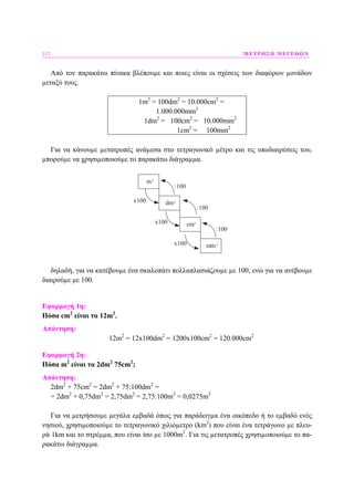 112 ΜΕΤΡΗΣΗ ΜΕΓΕΘΩΝ
Από τον παρακάτω πίνακα βλέπουµε και ποιες είναι οι σχέσεις των διαφόρων µονάδων
µεταξύ τους.
1m2
= 100dm2
= 10.000cm2
=
1.000.000mm2
1dm2
= 100cm2
= 10.000mm2
1cm2
= 100mm2
Για να κάνουµε µετατροπές ανάµεσα στο τετραγωνικό µέτρο και τις υποδιαιρέσεις του,
µπορούµε να χρησιµοποιούµε το παρακάτω διάγραµµα.
m
dm
cm
mmx100
:100
x100
x100
:100
:100
2
2
2
2
δηλαδή, για να κατέβουµε ένα σκαλοπάτι πολλαπλασιάζουµε µε 100, ενώ για να ανέβουµε
διαιρούµε µε 100.
Εφαρµογή 1η:
Πόσα cm2
είναι τα 12m2
.
Απάντηση:
12m2
= 12x100dm2
= 1200x100cm2
= 120.000cm2
Εφαρµογή 2η:
Πόσα m2
είναι τα 2dm2
75cm2
;
Απάντηση:
2dm2
+ 75cm2
= 2dm2
+ 75:100dm2
=
= 2dm2
+ 0,75dm2
= 2,75dm2
= 2,75:100m2
= 0,0275m2
Για να µετρήσουµε µεγάλα εµβαδά όπως για παράδειγµα ένα οικόπεδο ή το εµβαδό ενός
νησιού, χρησιµοποιούµε το τετραγωνικό χιλιόµετρο (km2
) που είναι ένα τετράγωνο µε πλευ-
ρά 1km και το στρέµµα, που είναι ίσο µε 1000m2
. Για τις µετατροπές χρησιµοποιούµε το πα-
ρακάτω διάγραµµα.
 