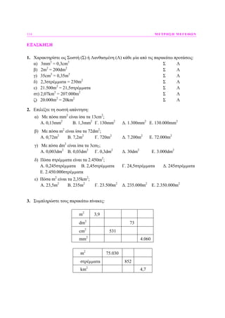 114 ΜΕΤΡΗΣΗ ΜΕΓΕΘΩΝ
ΕΞΑΣΚΗΣΗ
1. Χαρακτηρίστε ως Σωστή (Σ) ή Λανθασµένη (Λ) κάθε µία από τις παρακάτω προτάσεις:
α) 3mm2
= 0,3cm2
Σ Λ
β) 2m2
= 200dm2
Σ Λ
γ) 35cm2
= 0,35m2
Σ Λ
δ) 2,3στρέµµατα = 230m2
Σ Λ
ε) 21.500m2
= 21,5στρέµµατα Σ Λ
στ) 2,07km2
= 207.000m2
Σ Λ
ζ) 20.000m2
= 20km2
Σ Λ
2. Επιλέξτε τη σωστή απάντηση:
α) Με πόσα mm2
είναι ίσα τα 13cm2
;
Α. 0,13mm2
B. 1,3mm2
Γ. 130mm2
∆. 1.300mm2
E. 130.000mm2
β) Με πόσα m2
είναι ίσα τα 72dm2
;
Α. 0,72m2
B. 7,2m2
Γ. 720m2
∆. 7.200m2
E. 72.000m2
γ) Με πόσα dm2
είναι ίσα τα 3cm2;
Α. 0,003dm2
B. 0,03dm2
Γ. 0,3dm2
∆. 30dm2
E. 3.000dm2
δ) Πόσα στρέµµατα είναι τα 2.450m2
;
Α. 0,245στρέµµατα B. 2,45στρέµµατα Γ. 24,5στρέµµατα ∆. 245στρέµµατα
E. 2.450.000στρέµµατα
ε) Πόσα m2
είναι τα 2,35km2
;
Α. 23,5m2
B. 235m2
Γ. 23.500m2
∆. 235.000m2
E. 2.350.000m2
3. Συµπληρώστε τους παρακάτω πίνακες:
m2
3,9
dm2
73
cm2
531
mm2
4.060
m2
75.030
στρέµµατα 852
km2
4,7
 
