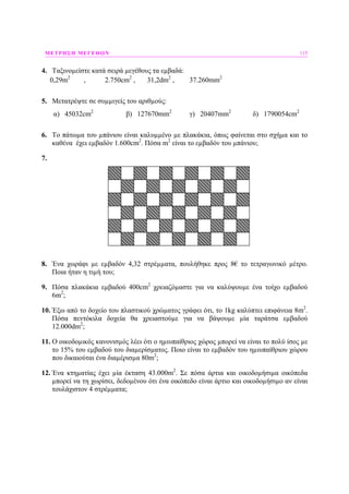 ΜΕΤΡΗΣΗ ΜΕΓΕΘΩΝ 115
4. Ταξινοµείστε κατά σειρά µεγέθους τα εµβαδά:
0,29m2
, 2.750cm2
, 31,2dm2
, 37.260mm2
5. Μετατρέψτε σε συµµιγείς του αριθµούς:
α) 45032cm2
β) 127670mm2
γ) 20407mm2
δ) 1790054cm2
6. Το πάτωµα του µπάνιου είναι καλυµµένο µε πλακάκια, όπως φαίνεται στο σχήµα και το
καθένα έχει εµβαδόν 1.600cm2
. Πόσα m2
είναι το εµβαδόν του µπάνιου;
7.
8. Ένα χωράφι µε εµβαδόν 4,32 στρέµµατα, πουλήθηκε προς 8€ το τετραγωνικό µέτρο.
Ποια ήταν η τιµή του;
9. Πόσα πλακάκια εµβαδού 400cm2
χρειαζόµαστε για να καλύψουµε ένα τοίχο εµβαδού
6m2
;
10. Έξω από το δοχείο του πλαστικού χρώµατος γράφει ότι, το 1kg καλύπτει επιφάνεια 8m2
.
Πόσα πεντόκιλα δοχεία θα χρειαστούµε για να βάψουµε µία ταράτσα εµβαδού
12.000dm2
;
11. Ο οικοδοµικός κανονισµός λέει ότι ο ηµιυπαίθριος χώρος µπορεί να είναι το πολύ ίσος µε
το 15% του εµβαδού του διαµερίσµατος. Ποιο είναι το εµβαδόν του ηµιυπαίθριου χώρου
που δικαιούται ένα διαµέρισµα 80m2
;
12. Ένα κτηµατίας έχει µία έκταση 43.000m2
. Σε πόσα άρτια και οικοδοµήσιµα οικόπεδα
µπορεί να τη χωρίσει, δεδοµένου ότι ένα οικόπεδο είναι άρτιο και οικοδοµήσιµο αν είναι
τουλάχιστον 4 στρέµµατα;
 