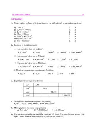 ΜΕΤΡΗΣΗ ΜΕΓΕΘΩΝ 119
ΕΞΑΣΚΗΣΗ
1. Χαρακτηρίστε ως Σωστή (Σ) ή Λανθασµένη (Λ) κάθε µία από τις παρακάτω προτάσεις:
α) 2dm3
= 2 l Σ Λ
β) 3,7cm3
= 370mm3
Σ Λ
γ) 2,4 l = 2400ml Σ Λ
δ) 52m3
= 520dm3
Σ Λ
ε) 3mm3
= 0,0003cm3
Σ Λ
στ) 572dm3
= 0,572m3
Σ Λ
ζ) 7ml = 7000mm3
Σ Λ
2. Επιλέξτε τη σωστή απάντηση:
α) Με πόσα dm3
είναι ίσα τα 2,8m3
;
A. 0,28dm3
B. 28dm3
Γ. 280dm3
∆. 2800dm3
E. 2.800.000dm3
β) Με πόσα cm3
είναι ίσα τα 3,72dm3
;
A. 0,00372cm3
B. 0,0372cm3
Γ. 0,372cm3
∆. 37,2cm3
E. 3.720cm3
γ) Με πόσα km3
είναι ίσα τα 75.000m3
;
A. 0,000075km3
B. 0,075km3
Γ. 7,5km3
∆. 750km3
E. 7.500.000km3
δ) Με πόσο λίτρα περίπου είναι ίσα τα 4,2 γαλόνια;
A. 12,5 B. 15,8 Γ. 18,5 ∆. 89 E. 185
3. Συµπληρώστε τον παρακάτω πίνακα:
m3
3,75
dm3
752,4
cm3
35.200
mm3
7.500.000
4. Ταξινοµείστε κατά σειρά µεγέθους τους όγκους:
6,2m3
, 5.900 l, 6.000.000 ml, 5.800.000.000mm3
5. Μετατρέψτε σε συµµιγείς τους αριθµούς:
α) 3.211dm3
β) 7.252.546cm3
γ) 340.021mm3
6. Ένα µεγάλο µπουκάλι πορτοκαλάδα έχει όγκο 1,5 λίτρο. Ένα συνηθισµένο ποτήρι έχει
όγκο 150cm3
. Πόσα τέτοια ποτήρια γεµίζουµε µε ένα µπουκάλι;
 