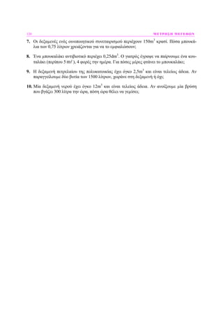 120 ΜΕΤΡΗΣΗ ΜΕΓΕΘΩΝ
7. Οι δεξαµενές ενός οινοποιητικού συνεταιρισµού περιέχουν 150m3
κρασί. Πόσα µπουκά-
λια των 0,75 λίτρων χρειάζονται για να το εµφιαλώσουν;
8. Ένα µπουκαλάκι αντιβιοτικό περιέχει 0,25dm3
. Ο γιατρός έγραψε να παίρνουµε ένα κου-
ταλάκι (περίπου 5 m ), 4 φορές την ηµέρα. Για πόσες µέρες φτάνει το µπουκαλάκι;
9. Η δεξαµενή πετρελαίου της πολυκατοικίας έχει όγκο 2,5m3
και είναι τελείως άδεια. Αν
παραγγείλουµε δύο βυτία των 1500 λίτρων, χωράνε στη δεξαµενή ή όχι;
10. Μία δεξαµενή νερού έχει όγκο 12m3
και είναι τελείως άδεια. Αν ανοίξουµε µία βρύση
που βγάζει 300 λίτρα την ώρα, πόση ώρα θέλει να γεµίσει;
 