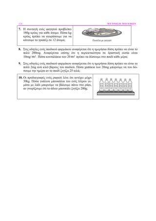124 ΜΕΤΡΗΣΗ ΜΕΓΕΘΩΝ
7. Η συνταγή ενός φαγητού προβλέπει
180g κρέας για κάθε άτοµο. Πόσα kg
κρέας πρέπει να αγοράσουµε για να
κάνουµε το τραπέζι σε 12 άτοµα; Πιατέλα με φαγητό
8. Στις οδηγίες ενός παιδικού φαρµάκου αναφέρεται ότι η ηµερήσια δόση πρέπει να είναι το
πολύ 200mg. Αναφέρεται επίσης ότι η περιεκτικότητα σε δραστική ουσία είναι
10mg/ m . Πόσα κουταλάκια των 20 m πρέπει να δώσουµε στο παιδί κάθε µέρα;
9. Στις οδηγίες ενός παιδικού φαρµάκου αναφέρεται ότι η ηµερήσια δόση πρέπει να είναι το
πολύ 2mg ανά κιλό βάρους του παιδιού. Πόσα χαπάκια των 20mg µπορούµε να του δώ-
σουµε την ηµέρα αν το παιδί ζυγίζει 25 κιλά;
10. Οι προδιαγραφές ενός ραφιού λένε ότι αντέχει µέχρι
30kg. Πόσα γυάλινα µπουκάλια του ενός λίτρου γε-
µάτα µε λάδι µπορούµε να βάλουµε πάνω στο ράφι,
αν γνωρίζουµε ότι το άδειο µπουκάλι ζυγίζει 200g;
 