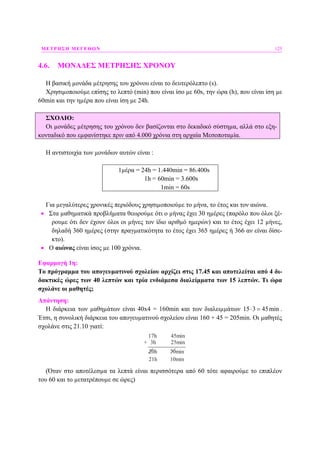 ΜΕΤΡΗΣΗ ΜΕΓΕΘΩΝ 125
4.6. ΜΟΝΑ∆ΕΣ ΜΕΤΡΗΣΗΣ ΧΡΟΝΟΥ
Η βασική µονάδα µέτρησης του χρόνου είναι το δευτερόλεπτο (s).
Χρησιµοποιούµε επίσης το λεπτό (min) που είναι ίσο µε 60s, την ώρα (h), που είναι ίση µε
60min και την ηµέρα που είναι ίση µε 24h.
ΣΧΟΛΙΟ:
Οι µονάδες µέτρησης του χρόνου δεν βασίζονται στο δεκαδικό σύστηµα, αλλά στο εξη-
κονταδικό που εµφανίστηκε πριν από 4.000 χρόνια στη αρχαία Μεσοποταµία.
Η αντιστοιχία των µονάδων αυτών είναι :
1µέρα = 24h = 1.440min = 86.400s
1h = 60min = 3.600s
1min = 60s
Για µεγαλύτερες χρονικές περιόδους χρησιµοποιούµε το µήνα, το έτος και τον αιώνα.
• Στα µαθηµατικά προβλήµατα θεωρούµε ότι ο µήνας έχει 30 ηµέρες (παρόλο που όλοι ξέ-
ρουµε ότι δεν έχουν όλοι οι µήνες τον ίδιο αριθµό ηµερών) και το έτος έχει 12 µήνες,
δηλαδή 360 ηµέρες (στην πραγµατικότητα το έτος έχει 365 ηµέρες ή 366 αν είναι δίσε-
κτο).
• Ο αιώνας είναι ίσος µε 100 χρόνια.
Εφαρµογή 1η:
Το πρόγραµµα του απογευµατινού σχολείου αρχίζει στις 17.45 και αποτελείται από 4 δι-
δακτικές ώρες των 40 λεπτών και τρία ενδιάµεσα διαλείµµατα των 15 λεπτών. Τι ώρα
σχολάνε οι µαθητές;
Απάντηση:
Η διάρκεια των µαθηµάτων είναι 40x4 = 160min και των διαλειµµάτων 15 3 45min⋅ = .
Έτσι, η συνολική διάρκεια του απογευµατινού σχολείου είναι 160 + 45 = 205min. Οι µαθητές
σχολάνε στις 21.10 γιατί:
17h 45min
3h 25min+
20h 70min
21h 10min
(Όταν στο αποτέλεσµα τα λεπτά είναι περισσότερα από 60 τότε αφαιρούµε το επιπλέον
του 60 και το µετατρέπουµε σε ώρες)
 