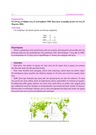 126 ΜΕΤΡΗΣΗ ΜΕΓΕΘΩΝ
Εφαρµογή 2η:
Ο Γιάννης γεννήθηκε στις 21 Σεπτεµβρίου 1960. Ποια ήταν η ακριβής ηλικία του στις 25
Μαρτίου 2005;
Απάντηση:
Για να βρούµε την ηλικία πρέπει να κάνουµε αφαίρεση:
2004
2005 3 25
1960 9 21
44έτη 6μήνες 4μέρες
_
15
Παρατήρηση:
(Όταν ο αφαιρετέος είναι µεγαλύτερος από τον µειωτέο, δανειζόµαστε µία µονάδα από την
ανώτερη τάξη και την µετατρέπουµε στη µικρότερη. Εδώ, δανειστήκαµε 1 έτος από το 2005,
το µετατρέψαµε σε 12 µήνες και το προσθέσαµε σ’ αυτούς που υπήρχαν από πριν).
ΣΧΟΛΙΟ:
Κάτι άλλο που πρέπει να έχουµε υπ’ όψιν είναι ότι δεν έχουν όλες οι χώρες του κόσµου
την ίδια ώρα κατά την ίδια χρονική στιγµή.
Όταν στην Ελλάδα είναι µεσηµέρι, αλλού είναι απόγευµα, αλλού πρωί και αλλού νύχτα.
Οι επιστήµονες έχουν χωρίσει την υδρόγειο σφαίρα σε 24 ζώνες που λέγονται ωριαίες άτρα-
κτοι.
Κάθε ζώνη έχει διαφορά µίας ώρας από την προηγούµενη και από την επόµενη. Τα όρια
των ζωνών δεν είναι ευθείες αλλά για πρακτικούς λόγους ακολουθούν τα σύνορα των χωρών.
Η κυβέρνηση κάθε χώρας επιλέγει την ζώνη στην οποία θέλει να ανήκει. Σαν αρχική ζώνη
έχει καθοριστεί αυτή που περιέχει το αστεροσκοπείο του Greenwich στην Αγγλία. Η ώρα αυ-
ξάνεται κατά το αντίστοιχο νούµερο για τις ζώνες που βρίσκονται δεξιά από αυτήν στο χάρτη
και µειώνονται για τις ζώνες που βρίσκονται αριστερά.
 