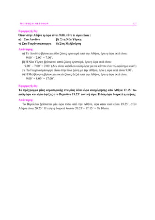 ΜΕΤΡΗΣΗ ΜΕΓΕΘΩΝ 127
Εφαρµογή 3η:
Όταν στην Αθήνα η ώρα είναι 9.00, τότε τι ώρα είναι :
α) Στο Λονδίνο β) Στη Νέα Υόρκη
γ) Στο Γιοχάνεσµπουργκ δ) Στη Μελβούρνη
Απάντηση:
α) Το Λονδίνο βρίσκεται δύο ζώνες αριστερά από την Αθήνα, άρα η ώρα εκεί είναι:
9.00΄ – 2.00΄ = 7.00΄.
β) Η Νέα Υόρκη βρίσκεται επτά ζώνες αριστερά, άρα η ώρα εκεί είναι:
9.00΄ – 7.00΄ = 2.00΄ (∆εν είναι καθόλου καλή ώρα για να κάνετε ένα τηλεφώνηµα εκεί!)
γ) Το Γιοχάνεσµπουργκ είναι στην ίδια ζώνη µε την Αθήνα, άρα η ώρα εκεί είναι 9.00΄.
δ) Η Μελβούρνη βρίσκεται οκτώ ζώνες δεξιά από την Αθήνα, άρα η ώρα εκεί είναι:
9.00΄ + 8.00΄ = 17.00΄.
Εφαρµογή 4η:
Το πρόγραµµα µίας αεροπορικής εταιρίας δίνει ώρα αναχώρησης από Αθήνα 17.15΄ το-
πική ώρα και ώρα άφιξης στο Βερολίνο 19.25΄ τοπική ώρα. Πόση ώρα διαρκεί η πτήση;
Απάντηση:
Το Βερολίνο βρίσκεται µία ώρα πίσω από την Αθήνα, άρα όταν εκεί είναι 19.25΄, στην
Αθήνα είναι 20.25΄. Η πτήση διαρκεί λοιπόν 20.25΄– 17.15΄ = 3h 10min.
 