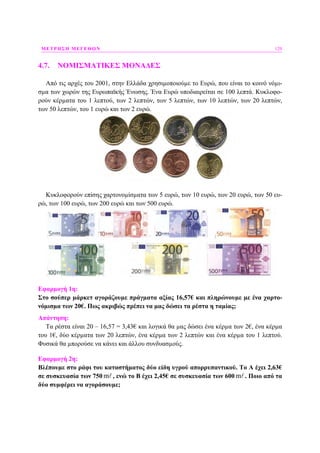 ΜΕΤΡΗΣΗ ΜΕΓΕΘΩΝ 129
4.7. ΝΟΜΙΣΜΑΤΙΚΕΣ ΜΟΝΑ∆ΕΣ
Από τις αρχές του 2001, στην Ελλάδα χρησιµοποιούµε το Ευρώ, που είναι το κοινό νόµι-
σµα των χωρών της Ευρωπαϊκής Ένωσης. Ένα Ευρώ υποδιαιρείται σε 100 λεπτά. Κυκλοφο-
ρούν κέρµατα του 1 λεπτού, των 2 λεπτών, των 5 λεπτών, των 10 λεπτών, των 20 λεπτών,
των 50 λεπτών, του 1 ευρώ και των 2 ευρώ.
Κυκλοφορούν επίσης χαρτονοµίσµατα των 5 ευρώ, των 10 ευρώ, των 20 ευρώ, των 50 ευ-
ρώ, των 100 ευρώ, των 200 ευρώ και των 500 ευρώ.
Εφαρµογή 1η:
Στο σούπερ µάρκετ αγοράζουµε πράγµατα αξίας 16,57€ και πληρώνουµε µε ένα χαρτο-
νόµισµα των 20€. Πως ακριβώς πρέπει να µας δώσει τα ρέστα η ταµίας;
Απάντηση:
Τα ρέστα είναι 20 – 16,57 = 3,43€ και λογικά θα µας δώσει ένα κέρµα των 2€, ένα κέρµα
του 1€, δύο κέρµατα των 20 λεπτών, ένα κέρµα των 2 λεπτών και ένα κέρµα του 1 λεπτού.
Φυσικά θα µπορούσε να κάνει και άλλου συνδυασµούς.
Εφαρµογή 2η:
Βλέπουµε στο ράφι του καταστήµατος δύο είδη υγρού απορρυπαντικού. Το Α έχει 2,63€
σε συσκευασία των 750 m , ενώ το Β έχει 2,45€ σε συσκευασία των 600 m . Ποιο από τα
δύο συµφέρει να αγοράσουµε;
 