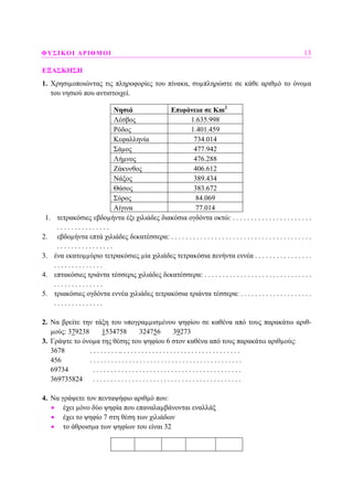 ΦΥΣΙΚΟΙ ΑΡΙΘΜΟΙ 13
ΕΞΑΣΚΗΣΗ
1. Χρησιµοποιώντας τις πληροφορίες του πίνακα, συµπληρώστε σε κάθε αριθµό το όνοµα
του νησιού που αντιστοιχεί.
Νησιά Επιφάνεια σε Km2
Λέσβος 1.635.998
Ρόδος 1.401.459
Κεφαλληνία 734.014
Σάµος 477.942
Λήµνος 476.288
Ζάκυνθος 406.612
Νάξος 389.434
Θάσος 383.672
Σύρος 84.069
Αίγινα 77.014
1. τετρακόσιες εβδοµήντα έξι χιλιάδες διακόσια ογδόντα οκτώ: . . . . . . . . . . . . . . . . . . . . . .
. . . . . . . . . . . . . . .
2. εβδοµήντα επτά χιλιάδες δεκατέσσερα: . . . . . . . . . . . . . . . . . . . . . . . . . . . . . . . . . . . . . . .
. . . . . . . . . . . . . . . .
3. ένα εκατοµµύριο τετρακόσιες µία χιλιάδες τετρακόσια πενήντα εννέα . . . . . . . . . . . . . . . .
. . . . . . . . . . . . . .
4. επτακόσιες τριάντα τέσσερις χιλιάδες δεκατέσσερα: . . . . . . . . . . . . . . . . . . . . . . . . . . . . . .
. . . . . . . . . . . . . .
5. τριακόσιες ογδόντα εννέα χιλιάδες τετρακόσια τριάντα τέσσερα: . . . . . . . . . . . . . . . . . . . .
. . . . . . . . . . . . . .
2. Να βρείτε την τάξη του υπογραµµισµένου ψηφίου σε καθένα από τους παρακάτω αριθ-
µούς: 379238 1534758 324756 39273
3. Γράψτε το όνοµα της θέσης του ψηφίου 6 στον καθένα από τους παρακάτω αριθµούς:
3678 . . . . . . . . .. . . . . . . . . . . . . . . . . . . . . . . . . . . . . . . . . .
456 . . . . . . . . . . . . . . . . . . . . . . . . . . . . . . . . . . . . . . . . . . .
69734 . . . . . . . . . . . . . . . . . . . . . . . . . . . . . . . . . . . . . . . . . .
369735824 . . . . . . . . . . . . . . . . . . . . . . . . . . . . . . . . . . . . . . . . . .
4. Να γράψετε τον πενταψήφιο αριθµό που:
• έχει µόνο δύο ψηφία που επαναλαµβάνονται εναλλάξ
• έχει το ψηφίο 7 στη θέση των χιλιάδων
• το άθροισµα των ψηφίων του είναι 32
 