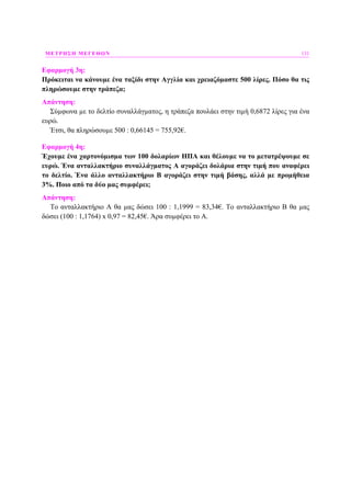 ΜΕΤΡΗΣΗ ΜΕΓΕΘΩΝ 131
Εφαρµογή 3η:
Πρόκειται να κάνουµε ένα ταξίδι στην Αγγλία και χρειαζόµαστε 500 λίρες. Πόσο θα τις
πληρώσουµε στην τράπεζα;
Απάντηση:
Σύµφωνα µε το δελτίο συναλλάγµατος, η τράπεζα πουλάει στην τιµή 0,6872 λίρες για ένα
ευρώ.
Έτσι, θα πληρώσουµε 500 : 0,66145 = 755,92€.
Εφαρµογή 4η:
Έχουµε ένα χαρτονόµισµα των 100 δολαρίων ΗΠΑ και θέλουµε να το µετατρέψουµε σε
ευρώ. Ένα ανταλλακτήριο συναλλάγµατος Α αγοράζει δολάρια στην τιµή που αναφέρει
το δελτίο. Ένα άλλο ανταλλακτήριο Β αγοράζει στην τιµή βάσης, αλλά µε προµήθεια
3%. Ποιο από τα δύο µας συµφέρει;
Απάντηση:
Το ανταλλακτήριο Α θα µας δώσει 100 : 1,1999 = 83,34€. Το ανταλλακτήριο Β θα µας
δώσει (100 : 1,1764) x 0,97 = 82,45€. Άρα συµφέρει το Α.
 