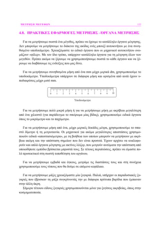ΜΕΤΡΗΣΗ ΜΕΓΕΘΩΝ 133
4.8. ΠΡΑΚΤΙΚΕΣ ΕΦΑΡΜΟΓΕΣ ΜΕΤΡΗΣΗΣ –ΌΡΓΑΝΑ ΜΕΤΡΗΣΗΣ
Για να µετρήσουµε σωστά ένα µέγεθος, πρέπει να έχουµε το κατάλληλο όργανο µέτρησης.
∆εν µπορούµε να µετρήσουµε το διάκενο της ακίδας ενός µπουζί αυτοκινήτου µε ένα συνη-
θισµένο υποδεκάµετρο. Χρειαζόµαστε το ειδικό όργανο που οι µηχανικοί αυτοκινήτου ονο-
µάζουν «φίλερ». Με τον ίδιο τρόπο, υπάρχουν κατάλληλα όργανα για τη µέτρηση όλων των
µεγεθών. Πρέπει ακόµα να ξέρουµε να χρησιµοποιήσουµε σωστά το κάθε όργανο και να ξέ-
ρουµε να διαβάσουµε τις ενδείξεις που µας δίνει.
Για να µετρήσουµε συνηθισµένα µήκη από ένα mm µέχρι µερικά dm, χρησιµοποιούµε το
υποδεκάµετρο. Υποδεκάµετρα υπάρχουν σε διάφορα µήκη και ορισµένα από αυτά έχουν υ-
ποδιαιρέσεις µέχρι µισό mm.
0 1 2 3 4 5 6 7 8 9 10
Υποδεκάμετρο
Για να µετρήσουµε πολύ µικρά µήκη ή για να µετρήσουµε µήκη µε ακρίβεια µεγαλύτερη
από ένα χιλιοστό (για παράδειγµα το σπείρωµα µίας βίδας), χρησιµοποιούµε ειδικά όργανα
όπως το µικρόµετρο και το παχύµετρο.
Για να µετρήσουµε µήκη από ένα, µέχρι µερικές δεκάδες µέτρα, χρησιµοποιούµε το σπα-
στό δίµετρο ή τη µετροταινία. Οι µηχανικοί για ακόµα µεγαλύτερες αποστάσεις χρησιµο-
ποιούν ειδικά «αποστασιόµετρα», µε τη βοήθεια των οποίων µπορούν να µετρήσουν µε ακρί-
βεια ακόµη και την απόσταση σηµείων που δεν είναι προσιτά. Έχουν αρχίσει να κυκλοφο-
ρούν και απλά όργανα µέτρησης µε ακτίνες λέιζερ, που µετρούν αυτόµατα την απόσταση από
οποιοδήποτε εµπόδιο βρίσκεται µπροστά τους. Σε τέτοιες περιπτώσεις, πρέπει να είµαστε πο-
λύ προσεκτικοί στη σωστή τοποθέτηση του οργάνου.
Για να µετρήσουµε εµβαδά και όγκους, µετράµε τις διαστάσεις τους και στη συνέχεια
χρησιµοποιούµε τους τύπους που θα δούµε σε επόµενο κεφάλαιο.
Για να µετρήσουµε µάζες χρειαζόµαστε µία ζυγαριά. Παλιά, υπήρχαν οι παραδοσιακές ζυ-
γαριές που έβρισκαν τη µάζα συγκρίνοντάς την µε διάφορα πρότυπα βαρίδια που έµπαιναν
στην άλλη άκρη.
Σήµερα τέτοιου είδους ζυγαριές χρησιµοποιούνται µόνο για ζυγίσεις ακριβείας, όπως στην
κοσµηµατοποιία.
 