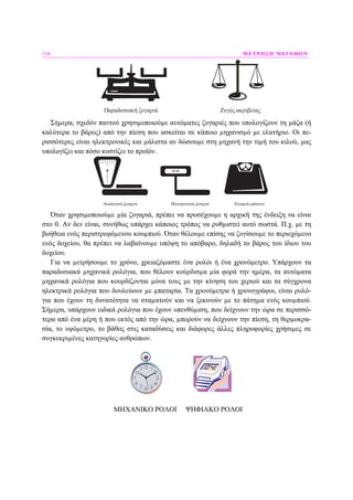 134 ΜΕΤΡΗΣΗ ΜΕΓΕΘΩΝ
Παραδοσιακή ζυγαριά Ζυγός ακριβείας
Σήµερα, σχεδόν παντού χρησιµοποιούµε αυτόµατες ζυγαριές που υπολογίζουν τη µάζα (ή
καλύτερα το βάρος) από την πίεση που ασκείται σε κάποιο µηχανισµό µε ελατήριο. Οι πε-
ρισσότερες είναι ηλεκτρονικές και µάλιστα αν δώσουµε στη µηχανή την τιµή του κιλού, µας
υπολογίζει και πόσο κοστίζει το προϊόν.
00.00
Αναλογική ζυγαριά Ηλεκτρονική ζυγαριά Ζυγαριά μπάνιου
Όταν χρησιµοποιούµε µία ζυγαριά, πρέπει να προσέχουµε η αρχική της ένδειξη να είναι
στο 0. Αν δεν είναι, συνήθως υπάρχει κάποιος τρόπος να ρυθµιστεί αυτό σωστά. Π.χ. µε τη
βοήθεια ενός περιστρεφόµενου κουµπιού. Όταν θέλουµε επίσης να ζυγίσουµε το περιεχόµενο
ενός δοχείου, θα πρέπει να λαβαίνουµε υπόψη το απόβαρο, δηλαδή το βάρος του ίδιου του
δοχείου.
Για να µετρήσουµε το χρόνο, χρειαζόµαστε ένα ρολόι ή ένα χρονόµετρο. Υπάρχουν τα
παραδοσιακά µηχανικά ρολόγια, που θέλουν κούρδισµα µία φορά την ηµέρα, τα αυτόµατα
µηχανικά ρολόγια που κουρδίζονται µόνα τους µε την κίνηση του χεριού και τα σύγχρονα
ηλεκτρικά ρολόγια που δουλεύουν µε µπαταρία. Τα χρονόµετρα ή χρονογράφοι, είναι ρολό-
για που έχουν τη δυνατότητα να σταµατούν και να ξεκινούν µε το πάτηµα ενός κουµπιού.
Σήµερα, υπάρχουν ειδικά ρολόγια που έχουν υπενθύµιση, που δείχνουν την ώρα σε περισσό-
τερα από ένα µέρη ή που εκτός από την ώρα, µπορούν να δείχνουν την πίεση, τη θερµοκρα-
σία, το υψόµετρο, το βάθος στις καταδύσεις και διάφορες άλλες πληροφορίες χρήσιµες σε
συγκεκριµένες κατηγορίες ανθρώπων.
ΜΗΧΑΝΙΚΟ ΡΟΛΟΙ ΨΗΦΙΑΚΟ ΡΟΛΟΙ
 