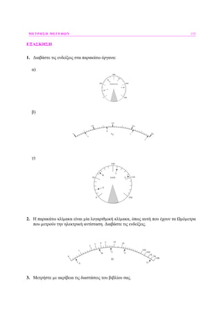 ΜΕΤΡΗΣΗ ΜΕΓΕΘΩΝ 135
ΕΞΑΣΚΗΣΗ
1. ∆ιαβάστε τις ενδείξεις στα παρακάτω όργανα:
α)
Στροφές/min
B
Γ
Δ
Α
4000
2000 6000
80000
β)
0
100
200
300
400
Α
Β
Γ
Δ
οC
γ)
km/h
B
Γ
Δ
Α
100
50 150
2000
2. Η παρακάτω κλίµακα είναι µία λογαριθµική κλίµακα, όπως αυτή που έχουν τα Ωµόµετρα
που µετρούν την ηλεκτρική αντίσταση. ∆ιαβάστε τις ενδείξεις.
0
2
10
100
500
Α
Β Γ Δ
1
3 4 5 20
Ω
1Κ
5Κ
10Κ
Ε
3. Μετρήστε µε ακρίβεια τις διαστάσεις του βιβλίου σας.
 