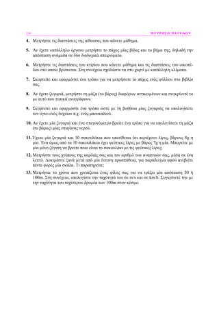 136 ΜΕΤΡΗΣΗ ΜΕΓΕΘΩΝ
4. Μετρήστε τις διαστάσεις της αίθουσας που κάνετε µάθηµα.
5. Αν έχετε κατάλληλο όργανο µετρήστε το πάχος µίας βίδας και το βήµα της, δηλαδή την
απόσταση ανάµεσα σε δύο διαδοχικά σπειρώµατα.
6. Μετρήστε τις διαστάσεις του κτιρίου που κάνετε µάθηµα και τις διαστάσεις του οικοπέ-
δου στο οποίο βρίσκεται. Στη συνέχεια σχεδιάστε τα στο χαρτί µε κατάλληλη κλίµακα.
7. Σκεφτείτε και εφαρµόστε ένα τρόπο για να µετρήσετε το πάχος ενός φύλλου στο βιβλίο
σας.
8. Αν έχετε ζυγαριά, µετρήστε τη µάζα (το βάρος) διαφόρων αντικειµένων και συγκρίνετέ το
µε αυτό που τυπικά αναγράφουν.
9. Σκεφτείτε και εφαρµόστε ένα τρόπο ώστε µε τη βοήθεια µίας ζυγαριάς να υπολογίσετε
τον όγκο ενός δοχείου π.χ. ενός µπουκαλιού.
10. Αν έχετε µία ζυγαριά και ένα σταγονόµετρο βρείτε ένα τρόπο για να υπολογίσετε τη µάζα
(το βάρος) µίας σταγόνας νερού.
11. Έχετε µία ζυγαριά και 10 σακουλάκια που υποτίθεται ότι περιέχουν λίρες, βάρους 8g η
µία. Ένα όµως από τα 10 σακουλάκια έχει ψεύτικες λίρες µε βάρος 7g η µία. Μπορείτε µε
µία µόνο ζύγιση να βρείτε ποιο είναι το σακουλάκι µε τις ψεύτικες λίρες;
12. Μετρήστε τους χτύπους της καρδιάς σας και τον αριθµό των αναπνοών σας, µέσα σε ένα
λεπτό. ∆οκιµάστε ξανά µετά από µία έντονη προσπάθεια, για παράδειγµα αφού ανεβείτε
πέντε φορές µία σκάλα. Τι παρατηρείτε;
13. Μετρήστε το χρόνο που χρειάζεται ένας φίλος σας για να τρέξει µία απόσταση 50 ή
100m. Στη συνέχεια, υπολογίστε την ταχύτητά του σε m/s και σε km/h. Συγκρίνετέ την µε
την ταχύτητα του ταχύτερου δροµέα των 100m στον κόσµο.
 