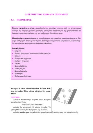 5. ΠΕΡΙΜΕΤΡΟΣ ΕΜΒΑ∆ΟΝ ΣΧΗΜΑΤΩΝ
5.1. ΠΕΡΙΜΕΤΡΟΣ
Ο ∆ήµος θέλει να τοποθετήσει στη διπλανή πλα-
τεία κάγκελα. Πόσα µέτρα κάγκελα θα χρεια-
στούν;
Απάντηση
Αρκεί να προσθέσουµε τα µήκη των 4 πλευρών
της πλατείας. Είναι:
18m+26m+24m+20m=88m
∆ηλαδή θα χρειαστούν 88 µέτρα κάγκελα. Το
µήκος 88m ονοµάζεται περίµετρος της πλατείας.
∆ηλαδή, περίµετρος µίας κλειστής γραµµής ονοµάζεται το µήκος της γραµµής αυτής.
Σκοπός της ενότητας είναι ο εκπαιδευόµενος αφού έχει γνωρίσει από την προηγούµενη
ενότητα τις διαφόρες µονάδες µέτρησης µήκος και επιφάνειας να τις χρησιµοποιήσει σε
διάφορα γεωµετρικά σχήµατα για τον υπολογισµό διαστάσεων τους.
Προσδοκώµενα αποτελέσµατα ο εκπαιδευόµενος να µπορεί να εφαρµόσει άµεσα σε διά-
φορα καθηµερινά προβλήµατα θέµατα, βασικές έννοιες ώστε να µπορεί εύκολα να υπολογί-
ζει, περιµέτρους, και επιφάνειες διαφόρων σχηµάτων.
Βασικές έννοιες:
• Σχήµατα
• Παραλληλόγραµµο/τετράγωνο/ρόµβος/τραπέζιο
• Κύκλος
• Περίµετρος σχηµάτων
• Εµβαδόν σχηµάτων
• Ρόµβος
• Κυκλικός δίσκος
• Μήκος τόξου
• Κυκλικός τοµέας
• Πυθαγόρας
• Πυθαγόρειο θεώρηµα
 