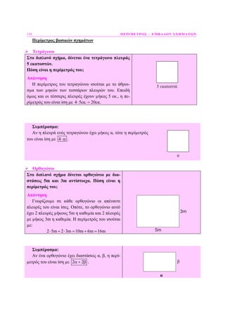 138 ΠΕΡΙΜΕΤΡΟΣ – ΕΜΒΑ∆ΟΝ ΣΧΗΜΑΤΩΝ
Περίµετρος βασικών σχηµάτων
Τετράγωνο
Στο διπλανό σχήµα, δίνεται ένα τετράγωνο πλευράς
5 εκατοστών.
Πόση είναι η περίµετρός του;
Απάντηση
Η περίµετρος του τετραγώνου ισούται µε το άθροι-
σµα των µηκών των τεσσάρων πλευρών του. Επειδή
όµως και οι τέσσερις πλευρές έχουν µήκος 5 εκ., η πε-
ρίµετρός του είναι ίση µε 4 5 . 20 .⋅ εκ = εκ
5 εκατοστά
Συµπέρασµα:
Αν η πλευρά ενός τετραγώνου έχει µήκος α, τότε η περίµετρός
του είναι ίση µε 4⋅α .
α
Ορθογώνιο
Στο διπλανό σχήµα δίνεται ορθογώνιο µε δια-
στάσεις 5m και 3m αντίστοιχα. Πόση είναι η
περίµετρός του;
Απάντηση
Γνωρίζουµε σε κάθε ορθογώνιο οι απέναντι
πλευρές του είναι ίσες. Οπότε, το ορθογώνιο αυτό
έχει 2 πλευρές µήκους 5m η καθεµία και 2 πλευρές
µε µήκος 3m η καθεµία. Η περίµετρός του ισούται
µε:
2 5m 2 3m 10m 6m 16m⋅ + ⋅ = + =
3m
5m
Συµπέρασµα:
Αν ένα ορθογώνιο έχει διαστάσεις α, β, η περί-
µετρός του είναι ίση µε 2 2α + β . β
α
 