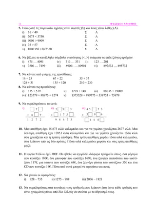 14 ΦΥΣΙΚΟΙ ΑΡΙΘΜΟΙ
5. Ποιες από τις παρακάτω σχέσεις είναι σωστές (Σ) και ποιες είναι λάθος (Λ).
i) 61 < 49 Σ Λ
ii) 3075 < 3750 Σ Λ
iii) 9009 > 9909 Σ Λ
iv) 75 > 57 Σ Λ
v) 1000350 < 897350 Σ Λ
6. Να βάλετε το κατάλληλο σύµβολο ανισότητας (<, >) ανάµεσα σε κάθε ζεύγος αριθµών:
i) 475 … 4091 iv) 313 … 331 ii) 123 … 201
v) 7500 … 7499 iii) 89001 … 80901 vi) 897532 … 895732
7. Να κάνετε από µνήµης της προσθέσεις:
16 + 23 67 + 22 35 + 37
128 + 31 135 + 120 210 + 230
8. Να κάνετε τις προσθέσεις:
i) 375 + 579 ii) 1278 + 148 iii) 88035 + 39009
iv) 123579 + 88975 + 1274 v) 1375528 + 899775 + 338753 + 75979
9. Να συµπληρώσετε τα κενά:
10. Μια αποθήκη έχει 15.873 κιλά καλαµπόκι και για να γεµίσει χρειάζεται 2677 κιλά. Μια
δεύτερη αποθήκη έχει 12053 κιλά καλαµπόκι και για να γεµίσει χρειάζεται τόσα κιλά
όσα χρειάζεται και η πρώτη αποθήκη. Μια τρίτη αποθήκη χωράει τόσα κιλά καλαµπόκι,
όσα λείπουν από τις δύο πρώτες. Πόσα κιλά καλαµπόκι χωρούν και στις τρεις αποθήκες
µαζί;
11. Η κυρία Στέλλα έχει 300€. Θα ήθελε να αγοράσει διάφορα πράγµατα όπως, ένα φόρεµα
που κοστίζει 180€, ένα µπουφάν που κοστίζει 169€, ένα ζευγάρι παπούτσια που κοστί-
ζουν 117€, µια τσάντα που κοστίζει 68€, ένα ζευγάρι γάντια που κοστίζουν 35€ και ένα
CD που κοστίζει 19€. Πόσα από αυτά µπορεί να αγοράσει και ποια;
12. Να γίνουν οι αφαιρέσεις:
i) 928 – 735 ii) 1275 – 988 iii) 2006 – 1821
13. Να συµπληρώσεις στα κουτάκια τους αριθµούς που λείπουν έτσι ώστε κάθε αριθµός που
είναι γραµµένος πάνω από δύο άλλους να ισούται µε το άθροισµά τους.
 