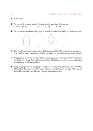 140 ΠΕΡΙΜΕΤΡΟΣ – ΕΜΒΑ∆ΟΝ ΣΧΗΜΑΤΩΝ
ΕΞΑΣΚΗΣΗ
1. Αν ένα τετράγωνο έχει πλευρά 2 εκατοστά, τότε η περίµετρός του είναι:
Α. 10εκ. Β. 8εκ. Γ. 20εκ. ∆. 2εκ. Ε. 4εκ.
2. Αν στα παρακάτω σχήµατα όλες τους οι πλευρές είναι ίσες, να βρείτε την περίµετρό τους:
3m 50εκ
8εκ.
10εκ.
3. Ένα γήπεδο ποδοσφαίρου έχει µήκος 110 µέτρα και πλάτος 70 µέτρα. Ένας ποδοσφαιρι-
στής έτρεξε 5 φορές γύρω από το γήπεδο. Να βρείτε την συνολική απόσταση που διένυσε.
4. Ένας εργάτης τοποθετεί πλάκες πεζοδροµίου, τετράγωνου σχήµατος, µε πλευρά 40εκ., τη
µία δίπλα στην άλλη. Αν συνολικά τοποθετήσει 10 πλάκες, τότε πόση είναι η περίµετρος
του σχήµατος που δηµιουργήθηκε;
5. Ένας γεωργός θέλει να περιφράξει το κτήµα του, σχήµατος ορθογωνίου µε διαστάσεις
100m, 10m. Το συρµάτινο πλέγµα που θέλει να χρησιµοποιήσει, κοστίζει 1,50 ευρώ το
µέτρο. Πόσα χρήµατα χρειάζεται ο γεωργός για την περίφραξη;
 