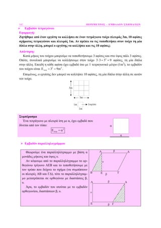 142 ΠΕΡΙΜΕΤΡΟΣ – ΕΜΒΑ∆ΟΝ ΣΧΗΜΑΤΩΝ
Εµβαδόν τετραγώνου
Εφαρµογή:
Ζητήθηκε από έναν εργάτη να κολλήσει σε έναν τετράγωνο τοίχο πλευράς 3m, 10 αφίσες
σχήµατος τετραγώνου και πλευράς 1m. Αν πρέπει να τις τοποθετήσει στον τοίχο τη µία
δίπλα στην άλλη, µπορεί ο εργάτης να κολλήσει και τις 10 αφίσες;
Απάντηση:
Κατά µήκος του τοίχου µπορούµε να τοποθετήσουµε 3 αφίσες και στο ύψος πάλι 3 αφίσες.
Οπότε, συνολικά µπορούµε να κολλήσουµε στον τοίχο 2
3 3 3 9⋅ = = αφίσες, τη µία δίπλα
στην άλλη. Επειδή η κάθε αφίσα έχει εµβαδό ίσο µε 1 τετραγωνικό µέτρο (1m2
), το εµβαδόν
του τοίχου είναι 2 2
3 9mτετρΕ = = .
Εποµένως, ο εργάτης δεν µπορεί να κολλήσει 10 αφίσες, τη µία δίπλα στην άλλη σε αυτόν
τον τοίχο.
Συµπέρασµα
Ένα τετράγωνο µε πλευρά ίση µε α, έχει εµβαδό που
δίνεται από τον τύπο:
2
τετρΕ = α
α
α
Εµβαδόν παραλληλογράµµου
Θεωρούµε ένα παραλληλόγραµµο µε βάση α
µονάδες µήκους και ύψος υ.
Αν κόψουµε από το παραλληλόγραµµο το ορ-
θογώνιο τρίγωνο ΑΕΒ και το τοποθετήσουµε µε
τον τρόπο που δείχνει το σχήµα (να συµπίπτουν
οι πλευρές ΑΒ και Γ∆), τότε το παραλληλόγραµ-
µο µετατρέπεται σε ορθογώνιο µε διαστάσεις β,
υ.
Άρα, το εµβαδόν του ισούται µε το εµβαδόν
ορθογωνίου, διαστάσεων β, υ.
 