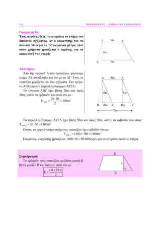 144 ΠΕΡΙΜΕΤΡΟΣ – ΕΜΒΑ∆ΟΝ ΣΧΗΜΑΤΩΝ
Εφαρµογή 1η:
Ένας αγρότης θέλει να αγοράσει το κτήµα του
διπλανού σχήµατος. Αν ο ιδιοκτήτης του το
πουλάει 50 ευρώ το τετραγωνικό µέτρο, τότε
πόσα χρήµατα χρειάζεται ο αγρότης για να
κάνει αυτή την αγορά;
Α
Β Γ
Δ
30m
50m
70m
Απάντηση:
Από την κορυφή Α του τραπεζίου, φέρνουµε
τµήµα ΑΖ παράλληλο και ίσο µε το ∆Γ. Έτσι, το
τραπέζιο χωρίζεται σε δύο σχήµατα. Στο τρίγω-
νο ΑΒΖ και στο παραλληλόγραµµο ΑΖΓ∆.
Το τρίγωνο ΑΒΖ έχει βάση 20m και ύψος
30m, οπότε το εµβαδόν του είναι ίσο µε :
220 30
300m
2
ΑΒΖ
⋅
Ε = =
Α
Β Γ
Δ
30m
50m
30m
20m
70m
50mZ
Το παραλληλόγραµµο ΑΖΓ∆ έχει βάση 50m και ύψος 30m, οπότε το εµβαδόν του είναι:
2
50 30 1500mΑΖΓ∆Ε = ⋅ =
Οπότε, το αρχικό κτήµα σχήµατος τραπεζίου έχει εµβαδόν ίσο µε:
2
1500 300 1800mΑΒΓ∆Ε = + =
Εποµένως, ο αγρότης χρειάζεται 1800 50 90.000⋅ = ευρώ για να αγοράσει αυτό το κτήµα.
Συµπέρασµα:
Το εµβαδόν ενός τραπεζίου µε βάση µικρή β,
βάση µεγάλη Β και ύψος υ, είναι ίσο µε:
( )
2
Β +β ⋅υ
Ε = Β
β
υ
 