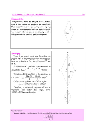 ΠΕΡΙΜΕΤΡΟΣ – ΕΜΒΑ∆ΟΝ ΣΧΗΜΑΤΩΝ 145
Εφαρµογή 2η:
Ένας αγρότης θέλει να σπείρει µε καλαµπόκι
έναν αγρό, σχήµατος ρόµβου, µε διαγώνιες
80m και 30m αντίστοιχα. Αν η απόδοση της
ποικιλίας καλαµποκιού που του έχουν προτεί-
νει είναι 3 κιλά το τετραγωνικό µέτρο, τότε
πόση αναµένεται να είναι η παραγωγή του;
80m
30m
Απάντηση
Έστω Κ το σηµείο τοµής των διαγωνίων του
ρόµβου ΑΒΓ∆. Παρατηρούµε ότι ο ρόµβος χωρί-
ζεται µε τη διαγώνιο Β∆, στα τρίγωνα ΑΒ∆ και
ΒΓ∆.
Το τρίγωνο ΑΒ∆ έχει βάση τη Β∆ και ύψος το
ΑΚ, οπότε: 230 40
600m
2 2
ΑΒ∆
Β∆⋅ΑΚ ⋅
Ε = = = .
Το τρίγωνο ΒΓ∆ έχει βάση τη Β∆ και ύψος το
ΓΚ, οπότε: 230 40
600m
2 2
ΒΓ∆
Β∆⋅ΓΚ ⋅
Ε = = = .
Οπότε, για το εµβαδόν του ρόµβου, ισχύει:
2 2 2
ό 600m 600m 1200mρ µβουΕ = + =
Εποµένως, η παραγωγή καλαµποκιού που α-
ναµένεται από αυτόν τον αγρό, είναι:
3 1200 3600⋅ = κιλά καλαµπόκι.
40m
15m
40m
15m
A
B
Γ
ΔΚ
1δ
2δ
Συµπέρασµα:
Αν ένας ρόµβος έχει διαγώνιες δ1, δ2, το εµβαδόν του δίνεται από τον τύπο:
1 2
2
δ ⋅δ
Ε =
 