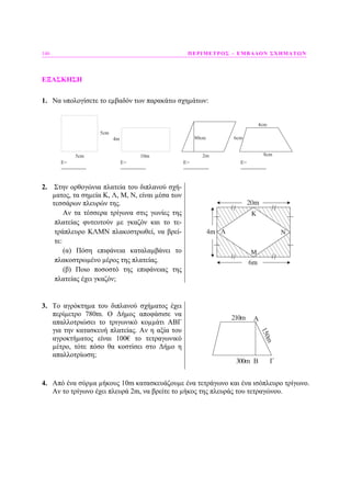 146 ΠΕΡΙΜΕΤΡΟΣ – ΕΜΒΑ∆ΟΝ ΣΧΗΜΑΤΩΝ
ΕΞΑΣΚΗΣΗ
1. Να υπολογίσετε το εµβαδόν των παρακάτω σχηµάτων:
5cm 10m 2m
5cm
E=
----------------
E=
----------------
E=
----------------
E=
----------------
4m 80cm
8cm
4cm
6cm
2. Στην ορθογώνια πλατεία του διπλανού σχή-
µατος, τα σηµεία Κ, Λ, Μ, Ν, είναι µέσα των
τεσσάρων πλευρών της.
Αν τα τέσσερα τρίγωνα στις γωνίες της
πλατείας φυτευτούν µε γκαζόν και το τε-
τράπλευρο ΚΛΜΝ πλακοστρωθεί, να βρεί-
τε:
(α) Πόση επιφάνεια καταλαµβάνει το
πλακοστρωµένο µέρος της πλατείας.
(β) Ποιο ποσοστό της επιφάνειας της
πλατείας έχει γκαζόν;
4m
6m
20m
3. Το αγρόκτηµα του διπλανού σχήµατος έχει
περίµετρο 780m. Ο ∆ήµος αποφάσισε να
απαλλοτριώσει το τριγωνικό κοµµάτι ΑΒΓ
για την κατασκευή πλατείας. Αν η αξία του
αγροκτήµατος είναι 100€ το τετραγωνικό
µέτρο, τότε πόσο θα κοστίσει στο ∆ήµο η
απαλλοτρίωση;
A
ΓB300m
210m
150m
4. Από ένα σύρµα µήκους 10m κατασκευάζουµε ένα τετράγωνο και ένα ισόπλευρο τρίγωνο.
Αν το τρίγωνο έχει πλευρά 2m, να βρείτε το µήκος της πλευράς του τετραγώνου.
 