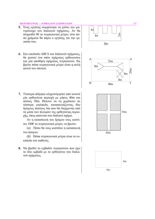 ΠΕΡΙΜΕΤΡΟΣ – ΕΜΒΑ∆ΟΝ ΣΧΗΜΑΤΩΝ 147
5. Ένας εργάτης συµφώνησε να χτίσει τον µα-
ντρότοιχο του διπλανού σχήµατος. Αν θα
πληρωθεί 8€ το τετραγωνικό µέτρο, τότε πό-
σα χρήµατα θα πάρει ο εργάτης για την ερ-
γασία του;
1m
1m
2m
20m
6. Στο οικόπεδο ΑΒΓ∆ του διπλανού σχήµατος,
θα χτιστεί ένα σπίτι σχήµατος ορθογωνίου
και µία αποθήκη σχήµατος τετραγώνου. Να
βρείτε πόσα τετραγωνικά µέτρα είναι η αυλή
αυτού του σπιτιού.
A
8m
8m
40m
20m
25m
8m
B Γ
Δ
7. Τέσσερα αδέρφια κληρονόµησαν από κοινού
µία ορθογώνια περιοχή µε µήκος 40m και
πλάτος 50m. Θέλουν να τη χωρίσουν σε
τέσσερα οικόπεδα, κατασκευάζοντας δύο
δρόµους πλάτους 6m που θα διέρχονται από
τα µέσα των πλευρών της ορθογώνιας περιο-
χής, όπως φαίνεται στο διπλανό σχήµα.
Αν η κατασκευή του δρόµου τους κοστί-
σει 100€ το τετραγωνικό µέτρο, να βρείτε:
(α) Πόσο θα τους κοστίσει η κατασκευή
του δρόµου.
(β) Πόσα τετραγωνικά µέτρα είναι το οι-
κόπεδο του καθενός.
8. Να βρεθεί το εµβαδόν τετραγώνου που έχει
το ίδιο εµβαδό µε το ορθογώνιο του διπλα-
νού σχήµατος.
4m
9m
 
