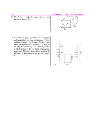 148 ΠΕΡΙΜΕΤΡΟΣ – ΕΜΒΑ∆ΟΝ ΣΧΗΜΑΤΩΝ
9. Να βρείτε το εµβαδόν της επιφάνειας της
διπλανής δεξαµενής.
1m
2m
5m
10. Στο διπλανό σχήµα φαίνεται η πρόσοψη µίας
πολυκατοικίας που αποτελείται από 3 ορο-
φοδιαµερίσµατα. Οι ένοικοι ζήτησαν από
έναν ελαιοχρωµατιστή να βάψει την πρόσο-
ψη της πολυκατοικίας. Αν ο ελαιοχρωµατι-
στής πληρώνεται 3€ για κάθε τετραγωνικό
µέτρο που βάφει, να βρείτε πόσα χρήµατα θα
κοστίσει σε κάθε διαµέρισµα αυτή η εργασί-
α.
1,5m
10m
16m
2,40m
2m
1,2m
1,5m
1,2m
 