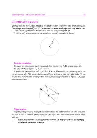 ΠΕΡΙΜΕΤΡΟΣ – ΕΜΒΑ∆ΟΝ ΣΧΗΜΑΤΩΝ 149
5.3. ΕΜΒΑ∆ΟΝ ΚΥΚΛΟΥ
Κύκλος είναι το σύνολο των σηµείων του επιπέδου που ισαπέχουν από σταθερό σηµείο.
Το σταθερό σηµείο ονοµάζεται κέντρο του κύκλου και η σταθερή απόσταση, ακτίνα του.
- Αν ο κύκλος έχει κέντρο Κ και ακτίνα ρ, τότε τον συµβολίζουµε (Κ,ρ).
Ο κύκλος µαζί µε την επιφάνεια που περικλείει, ονοµάζεται κυκλικός δίσκος.
ρ
Κ
Στοιχεία του κύκλου
Το µέρος του κύκλου που περιέχεται µεταξύ δύο σηµείων του Α, Β, λέγεται τόξο ΑΒ.
Το τµήµα ΑΒ ονοµάζεται χορδή του κύκλου.
Η γωνία που σχηµατίζεται από τις ακτίνες ΚΑ και ΚΒ ονοµάζεται επίκεντρη γωνία του
κύκλου και το τόξο ΑΒ που περιέχεται, ονοµάζεται αντίστοιχο τόξο της. Μία χορδή Γ∆ του
κύκλου που διέρχεται από το κέντρο του, ονοµάζεται διάµετρος (δ) και τα σηµεία Γ, ∆, λέγο-
νται αντιδιαµετρικά.
Α
Κ
Β
Γ
Δ
Μήκος κύκλου
Παρατηρώντας κύκλους διαφορετικών διαστάσεων, θα διαπιστώσουµε ότι όσο µεγαλύτε-
ρος είναι ο κύκλος, δηλαδή η περίµετρός του ή το µήκος του, τόσο µεγαλύτερη είναι η διάµε-
τρός του.
– Αυτή η παρατήρηση µας οδήγησε στην υπόθεση ότι το µήκος Μ και η διάµετρος δ
του κύκλου είναι ποσά ανάλογα.
 