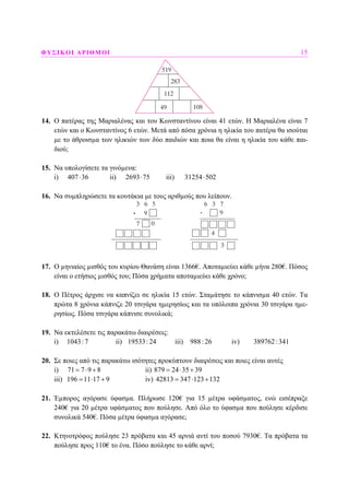 ΦΥΣΙΚΟΙ ΑΡΙΘΜΟΙ 15
14. Ο πατέρας της Μαριαλένας και του Κωνσταντίνου είναι 41 ετών. Η Μαριαλένα είναι 7
ετών και ο Κωνσταντίνος 6 ετών. Μετά από πόσα χρόνια η ηλικία του πατέρα θα ισούται
µε το άθροισµα των ηλικιών των δύο παιδιών και ποια θα είναι η ηλικία του κάθε παι-
διού;
15. Να υπολογίσετε τα γινόµενα:
i) 407 36⋅ ii) 2693 75⋅ iii) 31254 502⋅
16. Να συµπληρώσετε τα κουτάκια µε τους αριθµούς που λείπουν.
17. Ο µηνιαίος µισθός του κυρίου Θανάση είναι 1366€. Αποταµιεύει κάθε µήνα 280€. Πόσος
είναι ο ετήσιος µισθός του; Πόσα χρήµατα αποταµιεύει κάθε χρόνο;
18. Ο Πέτρος άρχισε να καπνίζει σε ηλικία 15 ετών. Σταµάτησε το κάπνισµα 40 ετών. Τα
πρώτα 8 χρόνια κάπνιζε 20 τσιγάρα ηµερησίως και τα υπόλοιπα χρόνια 30 τσιγάρα ηµε-
ρησίως. Πόσα τσιγάρα κάπνισε συνολικά;
19. Να εκτελέσετε τις παρακάτω διαιρέσεις:
i) 1043:7 ii) 19533: 24 iii) 988: 26 iv) 389762:341
20. Σε ποιες από τις παρακάτω ισότητες προκύπτουν διαιρέσεις και ποιες είναι αυτές
i) 71 7 9 8= ⋅ + ii) 879 24 35 39= ⋅ +
iii) 196 11 17 9= ⋅ + iv) 42813 347 123 132= ⋅ +
21. Έµπορος αγόρασε ύφασµα. Πλήρωσε 120€ για 15 µέτρα υφάσµατος, ενώ εισέπραξε
240€ για 20 µέτρα υφάσµατος που πούλησε. Από όλο το ύφασµα που πούλησε κέρδισε
συνολικά 540€. Πόσα µέτρα ύφασµα αγόρασε;
22. Κτηνοτρόφος πούλησε 23 πρόβατα και 45 αρνιά αντί του ποσού 7930€. Τα πρόβατα τα
πούλησε προς 110€ το ένα. Πόσο πούλησε το κάθε αρνί;
.
 