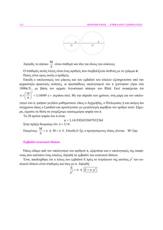 150 ΠΕΡΙΜΕΤΡΟΣ – ΕΜΒΑ∆ΟΝ ΣΧΗΜΑΤΩΝ
Ο
δ
Ο
δ
∆ηλαδή, το πηλίκο
Μ
δ
είναι σταθερό και ίδιο για όλους του κύκλους.
Ο σταθερός αυτός λόγος είναι ένας αριθµός που συµβολίζεται διεθνώς µε το γράµµα π.
Ποιος είναι όµως αυτός ο αριθµός;
Επειδή ο υπολογισµός του µήκους και του εµβαδού του κύκλου εξυπηρετούσε από την
αρχαιότητα πρακτικές ανάγκες, οι προσπάθειες υπολογισµού του π ξεκίνησαν γύρω στα
1800π.Χ., µε βάση τον αρχαίο Αιγυπτιακό πάπυρο του Rhid. Εκεί αναφέρεται ότι
2
16
3,16049
9
⎛ ⎞
π =⎜ ⎟
⎝ ⎠
( περίπου ίσο). Με την πάροδο των χρόνων, στη µάχη για τον υπολο-
γισµό του π, µπήκαν µεγάλοι µαθηµατικοί, όπως ο Αρχιµήδης, ο Πτολεµαίος ή και ακόµη πιο
σύγχρονοι όπως ο Lambert και προσέγγισαν µε µεγαλύτερη ακρίβεια τον αριθµό αυτό. Σήµε-
ρα, είµαστε σε θέση να γνωρίζουµε εκατοµµύρια ψηφία του π.
Τα 20 πρώτα ψηφία του π είναι:
π = 3,1415926535897932384
Στην πράξη θεωρούµε ότι 3,14π .
Εποµένως: ή Μ
Μ
= π = π⋅δ
δ
. Επειδή δ=2ρ, ο προηγούµενος τύπος γίνεται: Μ=2πρ.
Εµβαδόν κυκλικού δίσκου
Όπως είδαµε από τον υπολογισµό του αριθµού π, εξαρτάται και ο υπολογισµός της επιφά-
νειας που καλύπτει ένας κύκλος, δηλαδή το εµβαδόν του κυκλικού δίσκου.
Έτσι, αποδείχθηκε ότι ο λόγος του εµβαδού Ε προς το τετράγωνο της ακτίνας ρ2
του κυ-
κλικού δίσκου είναι σταθερός και ίσος µε π. ∆ηλαδή:
2
2
ή
Ε
= π Ε = π⋅ρ
ρ
 