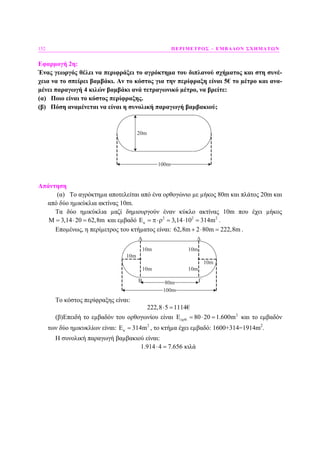 152 ΠΕΡΙΜΕΤΡΟΣ – ΕΜΒΑ∆ΟΝ ΣΧΗΜΑΤΩΝ
Εφαρµογή 2η:
Ένας γεωργός θέλει να περιφράξει το αγρόκτηµα του διπλανού σχήµατος και στη συνέ-
χεια να το σπείρει βαµβάκι. Αν το κόστος για την περίφραξη είναι 5€ το µέτρο και ανα-
µένει παραγωγή 4 κιλών βαµβάκι ανά τετραγωνικό µέτρο, να βρείτε:
(α) Ποιο είναι το κόστος περίφραξης.
(β) Πόση αναµένεται να είναι η συνολική παραγωγή βαµβακιού;
20m
100m
Απάντηση
(α) Το αγρόκτηµα αποτελείται από ένα ορθογώνιο µε µήκος 80m και πλάτος 20m και
από δύο ηµικύκλια ακτίνας 10m.
Τα δύο ηµικύκλια µαζί δηµιουργούν έναν κύκλο ακτίνας 10m που έχει µήκος
3,14 20 62,8mΜ = ⋅ = και εµβαδό 2 2 2
3,14 10 314mκΕ = π⋅ρ = ⋅ = .
Εποµένως, η περίµετρος του κτήµατος είναι: 62,8m 2 80m 222,8m+ ⋅ = .
100m
A
10m
10m
10m
10m
10m
10m
80mΒ Γ
Δ
Το κόστος περίφραξης είναι:
222,8 5 1114€⋅ =
(β)Επειδή το εµβαδόν του ορθογωνίου είναι 2
. 80 20 1.600mορθΕ = ⋅ = και το εµβαδόν
των δύο ηµικυκλίων είναι: 2
314mκΕ = , το κτήµα έχει εµβαδό: 1600+314=1914m2
.
Η συνολική παραγωγή βαµβακιού είναι:
1.914 4 7.656 κιλά⋅ =
 