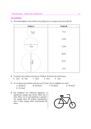 ΠΕΡΙΜΕΤΡΟΣ – ΕΜΒΑ∆ΟΝ ΣΧΗΜΑΤΩΝ 153
ΕΞΑΣΚΗΣΗ
1. Να αντιστοιχήσετε τους κύκλους της στήλης Α µε το µήκος τους στη στήλη Β.
Στήλη Α Στήλη Β
8cm
2cm10cm 31,4
15,70
12,56
20,24
25,12
31,4
2. Το µήκος ενός κύκλου είναι ίσο µε 18,84cm. Η ακτίνα του είναι ίση µε:
Α. 2cm B. 7cm Γ. 5cm ∆. 4cm Ε. 3cm
3. Αν το µήκος ενός κύκλου είναι ίσο µε 25,12cm, τότε το εµβαδόν του είναι:
Α. 40,36cm2
B. 50,24cm2
Γ. 62,28cm2
∆. 74,16cm2
Ε. 25,12cm2
4. Στο ποδήλατο του διπλανού σχήµατος, ο
µπροστινός τροχός έχει ακτίνα 20cm και ο
πίσω 30cm. Αν σε µία διαδροµή ο µπροστι-
νός τροχός κάνει 60 πλήρης περιστροφές,
τότε ο πίσω τροχός πόσες περιστροφές θα
κάνει;
 