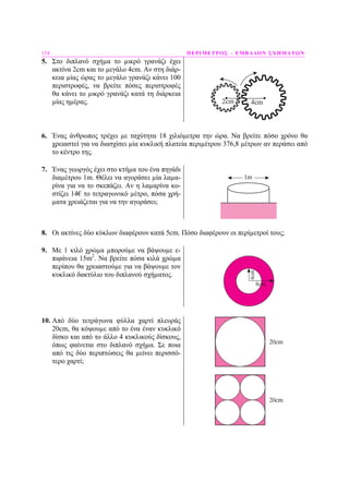 154 ΠΕΡΙΜΕΤΡΟΣ – ΕΜΒΑ∆ΟΝ ΣΧΗΜΑΤΩΝ
5. Στο διπλανό σχήµα το µικρό γρανάζι έχει
ακτίνα 2cm και το µεγάλο 4cm. Αν στη διάρ-
κεια µίας ώρας το µεγάλο γρανάζι κάνει 100
περιστροφές, να βρείτε πόσες περιστροφές
θα κάνει το µικρό γρανάζι κατά τη διάρκεια
µίας ηµέρας. 2cm 4cm
6. Ένας άνθρωπος τρέχει µε ταχύτητα 18 χιλιόµετρα την ώρα. Να βρείτε πόσο χρόνο θα
χρειαστεί για να διασχίσει µία κυκλική πλατεία περιµέτρου 376,8 µέτρων αν περάσει από
το κέντρο της.
7. Ένας γεωργός έχει στο κτήµα του ένα πηγάδι
διαµέτρου 1m. Θέλει να αγοράσει µία λαµα-
ρίνα για να το σκεπάζει. Αν η λαµαρίνα κο-
στίζει 14€ το τετραγωνικό µέτρο, πόσα χρή-
µατα χρειάζεται για να την αγοράσει;
8. Οι ακτίνες δύο κύκλων διαφέρουν κατά 5cm. Πόσο διαφέρουν οι περίµετροί τους;
9. Με 1 κιλό χρώµα µπορούµε να βάψουµε ε-
πιφάνεια 15m2
. Να βρείτε πόσα κιλά χρώµα
περίπου θα χρειαστούµε για να βάψουµε τον
κυκλικό δακτύλιο του διπλανού σχήµατος.
10. Από δύο τετράγωνα φύλλα χαρτί πλευράς
20cm, θα κόψουµε από το ένα έναν κυκλικό
δίσκο και από το άλλο 4 κυκλικούς δίσκους,
όπως φαίνεται στο διπλανό σχήµα. Σε ποια
από τις δύο περιπτώσεις θα µείνει περισσό-
τερο χαρτί;
 