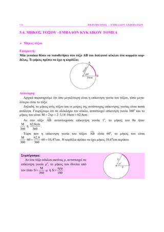 156 ΠΕΡΙΜΕΤΡΟΣ – ΕΜΒΑ∆ΟΝ ΣΧΗΜΑΤΩΝ
5.4. ΜΗΚΟΣ ΤΟΞΟΥ –ΕΜΒΑ∆ΟΝ ΚΥΚΛΙΚΟΥ ΤΟΜΕΑ
Μήκος τόξου
Εφαρµογή:
Μία γυναίκα θέσει να τοποθετήσει στο τόξο ΑΒ του διπλανού κύκλου ένα κοµµάτι κορ-
δέλας. Τι µήκος πρέπει να έχει η κορδέλα;
60o
Απάντηση:
Αρχικά παρατηρούµε ότι όσο µεγαλύτερη είναι η επίκεντρη γωνία του τόξου, τόσο µεγα-
λύτερο είναι το τόξο.
∆ηλαδή, το µήκος ενός τόξου και οι µοίρες της αντίστοιχης επίκεντρης γωνίας είναι ποσά
ανάλογα. Γνωρίζουµε ότι σε ολόκληρο τον κύκλο, αντιστοιχεί επίκεντρη γωνία 360ο
και το
µήκος του είναι M 2 2 3,14 10cm 62,8cm= πρ = ⋅ ⋅ = .
Αν στο τόξο ΑΒ αντιστοιχούσε επίκεντρη γωνία 1ο
, το µήκος του θα ήταν
62,8cm
ή
360 360
Μ
.
Τώρα που η επίκεντρη γωνία του τόξου ΑΒ είναι 60ο
, το µήκος του είναι
62,8
60 60 10,47cm
360 360
Μ
⋅ = ⋅ . Η κορδέλα πρέπει να έχει µήκος 10,47cm περίπου.
Συµπέρασµα:
Αν ένα τόξο κύκλου ακτίνας ρ, αντιστοιχεί σε
επίκεντρη γωνία µο
, το µήκος του δίνεται από
τον τύπο
M
S
360
= ⋅µ ή S
180
πρµ
=
 