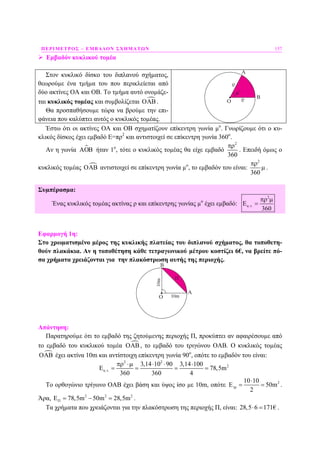 ΠΕΡΙΜΕΤΡΟΣ – ΕΜΒΑ∆ΟΝ ΣΧΗΜΑΤΩΝ 157
Εµβαδόν κυκλικού τοµέα
Στον κυκλικό δίσκο του διπλανού σχήµατος,
θεωρούµε ένα τµήµα του που περικλείεται από
δύο ακτίνες ΟΑ και ΟΒ. Το τµήµα αυτό ονοµάζε-
ται κυκλικός τοµέας και συµβολίζεται ΟΑΒ.
Θα προσπαθήσουµε τώρα να βρούµε την επι-
φάνεια που καλύπτει αυτός ο κυκλικός τοµέας.
O
Έστω ότι οι ακτίνες ΟΑ και ΟΒ σχηµατίζουν επίκεντρη γωνία µο
. Γνωρίζουµε ότι ο κυ-
κλικός δίσκος έχει εµβαδό Ε=πρ2
και αντιστοιχεί σε επίκεντρη γωνία 360ο
.
Αν η γωνία ΑΟΒ ήταν 1ο
, τότε ο κυκλικός τοµέας θα είχε εµβαδό
2
360
πρ
. Επειδή όµως ο
κυκλικός τοµέας ΟΑΒ αντιστοιχεί σε επίκεντρη γωνία µο
, το εµβαδόν του είναι:
2
360
πρ
µ .
Συµπέρασµα:
Ένας κυκλικός τοµέας ακτίνας ρ και επίκεντρης γωνίας µο
έχει εµβαδό:
2
. .
360
κ τ
πρ µ
Ε =
Εφαρµογή 1η:
Στο χρωµατισµένο µέρος της κυκλικής πλατείας του διπλανού σχήµατος, θα τοποθετη-
θούν πλακάκια. Αν η τοποθέτηση κάθε τετραγωνικού µέτρου κοστίζει 6€, να βρείτε πό-
σα χρήµατα χρειάζονται για την πλακόστρωση αυτής της περιοχής.
Απάντηση:
Παρατηρούµε ότι το εµβαδό της ζητούµενης περιοχής Π, προκύπτει αν αφαιρέσουµε από
το εµβαδό του κυκλικού τοµέα ΟΑΒ, το εµβαδό του τριγώνου ΟΑΒ. Ο κυκλικός τοµέας
ΟΑΒ έχει ακτίνα 10m και αντίστοιχη επίκεντρη γωνία 90ο
, οπότε το εµβαδόν του είναι:
2 2
2
. .
3,14 10 90 3,14 100
78,5m
360 360 4
κ τ
πρ ⋅µ ⋅ ⋅ ⋅
Ε = = = =
Το ορθογώνιο τρίγωνο ΟΑΒ έχει βάση και ύψος ίσο µε 10m, οπότε 210 10
E 50m
2
τρ
⋅
= = .
Άρα, 2 2 2
78,5m 50m 28,5mΠΕ = − = .
Τα χρήµατα που χρειάζονται για την πλακόστρωση της περιοχής Π, είναι: 28,5 6 171€⋅ = .
 