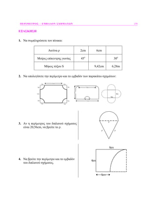 ΠΕΡΙΜΕΤΡΟΣ – ΕΜΒΑ∆ΟΝ ΣΧΗΜΑΤΩΝ 159
ΕΞΑΣΚΗΣΗ
1. Να συµπληρώσετε τον πίνακα:
Ακτίνα ρ 2cm 6cm
Μοίρες επίκεντρης γωνίας 45ο
30ο
Μήκος τόξου S 9,42cm 6,28m
2. Να υπολογίσετε την περίµετρο και το εµβαδόν των παρακάτω σχηµάτων:
2m
2m 2m
2m
8m
2m
2m 2m
2m
6m
10m
5m
12m
2m
4m
4m
3. Αν η περίµετρος του διπλανού σχήµατος
είναι 20,56cm, να βρείτε το ρ.
ρ ρ
ρ
4. Να βρείτε την περίµετρο και το εµβαδόν
του διπλανού σχήµατος.
4cm
4cm
8cm
 
