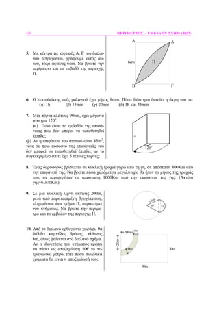 160 ΠΕΡΙΜΕΤΡΟΣ – ΕΜΒΑ∆ΟΝ ΣΧΗΜΑΤΩΝ
5. Με κέντρα τις κορυφές Α, Γ του διπλα-
νού τετραγώνου, γράφουµε εντός αυ-
τού, τόξα ακτίνας 6cm. Να βρείτε την
περίµετρο και το εµβαδό της περιοχής
Π.
Π6cm
A
B Γ
Δ
6. Ο λεπτοδείκτης ενός ρολογιού έχει µήκος 8mm. Πόσο διάστηµα διανύει η άκρη του σε:
(α) 1h (β) 15min (γ) 20min (δ) 1h και 45min
7. Μία πόρτα πλάτους 90cm, έχει µέγιστο
άνοιγµα 120ο
.
(α) Ποιο είναι το εµβαδόν της επιφά-
νειας που δεν µπορεί να τοποθετηθεί
έπιπλο;
(β) Αν η επιφάνεια του σπιτιού είναι 85m2
,
τότε σε ποιο ποσοστό της επιφάνειάς του
δεν µπορεί να τοποθετηθεί έπιπλο, αν το
συγκεκριµένο σπίτι έχει 5 τέτοιες πόρτες;
o
120
8. Ένας δορυφόρος βρίσκεται σε κυκλική τροχιά γύρω από τη γη, σε απόσταση 800Km από
την επιφάνειά της. Να βρείτε πόσα χιλιόµετρα µεγαλύτερο θα ήταν το µήκος της τροχιάς
του, αν περιφερόταν σε απόσταση 1000Km από την επιφάνεια της γης. (Ακτίνα
γης=6.370Km).
9. Σε µία κυκλική λίµνη ακτίνας 200m,
µετά από παρατεταµένη βροχόπτωση,
πληµµύρισε ένα τµήµα Π, παρακείµε-
νου κτήµατος. Να βρείτε την περίµε-
τρο και το εµβαδόν της περιοχής Π.
10. Από το διπλανό ορθογώνιο χωράφι, θα
διέλθει καµπύλος δρόµος, πλάτους
6m, όπως φαίνεται στο διπλανό σχήµα.
Αν ο ιδιοκτήτης του κτήµατος πρέπει
να πάρει ως αποζηµίωση 50€ το τε-
τραγωνικό µέτρο, τότε πόσα συνολικά
χρήµατα θα είναι η αποζηµίωσή του;
6m
80m
30m
6m
20m
20m
 