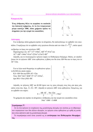162 ΠΥΘΑΓΟΡΕΙΟ ΘΕΩΡΗΜΑ ΚΑΙ ΕΦΑΡΜΟΓΕΣ
Εφαρµογή 1η:
Ένας άνθρωπος θέλει να αγοράσει το οικόπεδο
του διπλανού σχήµατος. Αν το ένα τετραγωνικό
µέτρο κοστίζει 100€, πόσα χρήµατα πρέπει να
πληρώσει για την αγορά του οικοπέδου;
A B
Γ
12m
9m
15m
Απάντηση:
Για να βρούµε πόσα χρήµατα πρέπει να πληρώσει, θα υπολογίσουµε το εµβαδόν του οικο-
πέδου. Γνωρίζουµε ότι το εµβαδόν ενός τριγώνου δίνεται από τον τύπο E
2
β⋅υ
= , οπότε αρκεί
να βρούµε το ύψος του τριγώνου ΑΒΓ.
Παρατηρούµε ότι: ΑΓ2
=122
=144m2
, ΑΒ2
=92
=81m2
και
ΑΓ2
+ΑΒ2
=144m2
+81m2
=225m2
=(15m2
)=ΒΓ2
∆ηλαδή, για το συγκεκριµένο τρίγωνο ισχύει το Πυθαγόρειο θεώρηµα. Οπότε, αν αποδεί-
ξουµε ότι το τρίγωνο ΑΒΓ είναι ορθογώνιο, η βάση του θα είναι ΑΒ=9m και το ύψος του το
ΑΓ=12m.
Για το λόγο αυτό θεωρούµε το ορθογώνιο τρίγω-
νο ΚΛΜ στο οποίο ισχύει:
ΚΛ=ΑΒ=9m και ΚΜ=ΑΓ=12m.
Τότε: ΜΛ2
=ΚΛ2
+ΚΜ2
=92
+122
=225m2
,
άρα ΜΛ=15m ή ΜΛ=ΒΓ. K Λ
Μ
12m
9m
∆ηλαδή, τα τρίγωνα ΑΒΓ και ΚΛΜ έχουν και τις τρεις πλευρές τους ίσες µία προς µία,
οπότε είναι ίσα. Άρα, 90ο
Α = Κ = , δηλαδή το τρίγωνο ΑΒΓ είναι ορθογώνιο. Εποµένως, για
το εµβαδόν του ισχύει:
29m 12m
54m
2 2
ΑΒ⋅ΑΓ ⋅
Ε = = =
Τα χρήµατα που πρέπει να πληρώσει ο άνθρωπος για την αγορά του οικοπέδου είναι:
2
54m 100€ 5.400€⋅ =
Συµπέρασµα 3ο
:
Αν σε ένα τρίγωνο το τετράγωνο της µεγαλύτερης πλευράς του ισούται µε το άθροισµα
των τετραγώνων των δύο άλλων πλευρών, το τρίγωνο είναι ορθογώνιο µε ορθή τη γωνία
που είναι απέναντι από τη µεγαλύτερη πλευρά.
Το συµπέρασµα αυτό είναι γνωστό ως το αντίστροφο του Πυθαγορείου Θεωρήµα-
τος.
 