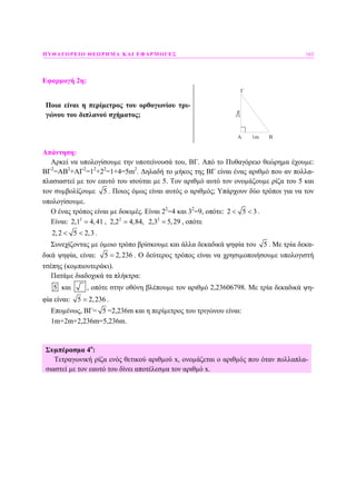 ΠΥΘΑΓΟΡΕΙΟ ΘΕΩΡΗΜΑ ΚΑΙ ΕΦΑΡΜΟΓΕΣ 163
Εφαρµογή 2η:
Ποια είναι η περίµετρος του ορθογωνίου τρι-
γώνου του διπλανού σχήµατος;
A B
Γ
2m
1m
Απάντηση:
Αρκεί να υπολογίσουµε την υποτείνουσά του, ΒΓ. Από το Πυθαγόρειο θεώρηµα έχουµε:
ΒΓ2
=ΑΒ2
+ΑΓ2
=12
+22
=1+4=5m2
. ∆ηλαδή το µήκος της ΒΓ είναι ένας αριθµό που αν πολλα-
πλασιαστεί µε τον εαυτό του ισούται µε 5. Τον αριθµό αυτό τον ονοµάζουµε ρίζα του 5 και
τον συµβολίζουµε 5 . Ποιος όµως είναι αυτός ο αριθµός; Υπάρχουν δύο τρόποι για να τον
υπολογίσουµε.
Ο ένας τρόπος είναι µε δοκιµές. Είναι 22
=4 και 32
=9, οπότε: 2 5 3< < .
Είναι: 2 2 2
2,1 4,41 , 2,2 4,84, 2,3 5,29= = = , οπότε
2,2 5 2,3< < .
Συνεχίζοντας µε όµοιο τρόπο βρίσκουµε και άλλα δεκαδικά ψηφία του 5 . Με τρία δεκα-
δικά ψηφία, είναι: 5 2,236= . Ο δεύτερος τρόπος είναι να χρησιµοποιήσουµε υπολογιστή
τσέπης (κοµπιουτεράκι).
Πατάµε διαδοχικά τα πλήκτρα:
5 και , οπότε στην οθόνη βλέπουµε τον αριθµό 2,23606798. Με τρία δεκαδικά ψη-
φία είναι: 5 2,236= .
Εποµένως, ΒΓ= 5 =2,236m και η περίµετρος του τριγώνου είναι:
1m+2m+2,236m=5,236m.
Συµπέρασµα 4ο
:
Τετραγωνική ρίζα ενός θετικού αριθµού x, ονοµάζεται ο αριθµός που όταν πολλαπλα-
σιαστεί µε τον εαυτό του δίνει αποτέλεσµα τον αριθµό x.
 