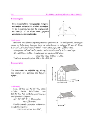 164 ΠΥΘΑΓΟΡΕΙΟ ΘΕΩΡΗΜΑ ΚΑΙ ΕΦΑΡΜΟΓΕΣ
Εφαρµογή 3η:
Ένας γεωργός θέλει να περιφράξει το τριγω-
νικό κτήµα που φαίνεται στο διπλανό σχήµα.
Αν το συρµατόπλεγµα που θα χρησιµοποιή-
σει κοστίζει 2€ το µέτρο, πόσα χρήµατα
χρειάζεται για την περίφραξη;
A
B Γ
12m
20m
50m
Δ
Απάντηση:
Πρέπει να υπολογίσουµε την περίµετρο του τριγώνου ΑΒΓ. Για το λόγο αυτό, θα εφαρµό-
σουµε το Πυθαγόρειο θεώρηµα, ώστε να υπολογίσουµε τα τµήµατα Β∆ και ∆Γ. Είναι:
Β∆2
=ΑΒ2
-Α∆2
=(20m)2
-(12m)2
=400m2
-144m2
=256m2
, άρα, 256m 16mΒ∆ = = .
Ακόµη είναι: ∆Γ2
=ΑΓ2
-Α∆2
=(50m)2
-(12m)2
=2500m2
-144m2
ή ∆Γ2
=2356m2
, άρα
2356m 48,54m∆Γ = = . Η περίµετρος του τριγώνου ΑΒΓ είναι:
20m+50m+16m+48,54m=134,54m
Το κόστος περίφραξης είναι: 134,54 2€ 269,08€⋅ = .
Εφαρµογή 4η:
Να υπολογιστεί το εµβαδόν της σκεπής
του σπιτιού που φαίνεται στο διπλανό
σχήµα.
8m 15m
6m
9m
Απάντηση:
Είναι ΒΓ=6m και ΑΖ+ΒΓ=9m, οπότε
ΑΖ=3m. Επειδή ΒΕ=Γ∆=8m είναι
ΒΖ=ΖΕ=4m. Από το Πυθαγόρειο θεώρηµα
στο τρίγωνο ΑΖΕ έχουµε:
ΑΕ2
=ΑΖ2
+ΖΕ2
=32
+42
=25m2
, οπότε
ΑΕ= 25 m=5m.
Επειδή η σκεπή έχει σχήµα ορθογωνίου,
το εµβαδόν της είναι:
2
15m 5m 75mΕ = ΕΗ⋅ΑΕ = ⋅ = .
8m
15m
A
B
Γ Δ
ΕΖ
Θ
Η
6m
 