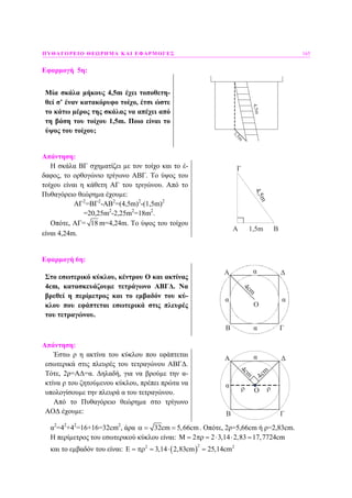 ΠΥΘΑΓΟΡΕΙΟ ΘΕΩΡΗΜΑ ΚΑΙ ΕΦΑΡΜΟΓΕΣ 165
Εφαρµογή 5η:
Μία σκάλα µήκους 4,5m έχει τοποθετη-
θεί σ’ έναν κατακόρυφο τοίχο, έτσι ώστε
το κάτω µέρος της σκάλας να απέχει από
τη βάση του τοίχου 1,5m. Ποιο είναι το
ύψος του τοίχου;
1,5m
4,5m
Απάντηση:
Η σκάλα ΒΓ σχηµατίζει µε τον τοίχο και το έ-
δαφος, το ορθογώνιο τρίγωνο ΑΒΓ. Το ύψος του
τοίχου είναι η κάθετη ΑΓ του τριγώνου. Από το
Πυθαγόρειο θεώρηµα έχουµε:
ΑΓ2
=ΒΓ2
-ΑΒ2
=(4,5m)2
-(1,5m)2
=20,25m2
-2,25m2
=18m2
.
Οπότε, ΑΓ= 18 m=4,24m. Το ύψος του τοίχου
είναι 4,24m.
A B
Γ
1,5m
4,5mΕφαρµογή 6η:
Στο εσωτερικό κύκλου, κέντρου Ο και ακτίνας
4cm, κατασκευάζουµε τετράγωνο ΑΒΓ∆. Να
βρεθεί η περίµετρος και το εµβαδόν του κύ-
κλου που εφάπτεται εσωτερικά στις πλευρές
του τετραγώνου.
α
α
α
α
Ο
Α
Β Γ
Δ
4cm
Απάντηση:
Έστω ρ η ακτίνα του κύκλου που εφάπτεται
εσωτερικά στις πλευρές του τετραγώνου ΑΒΓ∆.
Τότε, 2ρ=Α∆=α. ∆ηλαδή, για να βρούµε την α-
κτίνα ρ του ζητούµενου κύκλου, πρέπει πρώτα να
υπολογίσουµε την πλευρά α του τετραγώνου.
Από το Πυθαγόρειο θεώρηµα στο τρίγωνο
ΑΟ∆ έχουµε:
α
α
4cm
ρΟ
Α
Β Γ
Δ
4cm
ρ
α2
=42
+42
=16+16=32cm2
, άρα 32cm 5,66cmα = = . Οπότε, 2ρ=5,66cm ή ρ=2,83cm.
Η περίµετρος του εσωτερικού κύκλου είναι: M 2 2 3,14 2,83 17,7724cm= πρ = ⋅ ⋅ =
και το εµβαδόν του είναι: ( )
22 2
E 3,14 2,83cm 25,14cm= πρ = ⋅ =
 