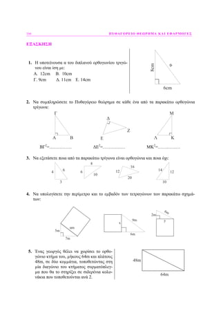 166 ΠΥΘΑΓΟΡΕΙΟ ΘΕΩΡΗΜΑ ΚΑΙ ΕΦΑΡΜΟΓΕΣ
ΕΞΑΣΚΗΣΗ
1. Η υποτείνουσα α του διπλανού ορθογωνίου τριγώ-
νου είναι ίση µε:
Α. 12cm Β. 10cm
Γ. 9cm ∆. 11cm E. 14cm
8cm
6cm
α
2. Να συµπληρώσετε το Πυθαγόρειο θεώρηµα σε κάθε ένα από τα παρακάτω ορθογώνια
τρίγωνα:
A B
Γ
Ε
Δ
Ζ
ΚΛ
Μ
ΒΓ2
=…………… ∆Ε2
=…………… ΜΚ2
=……………
3. Να εξετάσετε ποια από τα παρακάτω τρίγωνα είναι ορθογώνια και ποια όχι:
4
3
6
8
6
10
12
16
20
10
14 12
4. Να υπολογίσετε την περίµετρο και το εµβαδόν των τετραγώνων των παρακάτω σχηµά-
των:
9m
6m
x
7m
5m
αm
6m
y
2m
5. Ένας γεωργός θέλει να χωρίσει το ορθο-
γώνιο κτήµα του, µήκους 64m και πλάτους
48m, σε δύο κοµµάτια, τοποθετώντας στη
µία διαγώνιο του κτήµατος συρµατόπλεγ-
µα που θα το στηρίξει σε σιδερένια κολο-
νάκια που τοποθετούνται ανά 2.
48m
64m
 