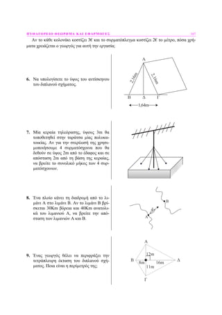 ΠΥΘΑΓΟΡΕΙΟ ΘΕΩΡΗΜΑ ΚΑΙ ΕΦΑΡΜΟΓΕΣ 167
Αν το κάθε κολονάκι κοστίζει 3€ και το συρµατόπλεγµα κοστίζει 2€ το µέτρο, πόσα χρή-
µατα χρειάζεται ο γεωργός για αυτή την εργασία;
6. Να υπολογίσετε το ύψος του αντίσκηνου
του διπλανού σχήµατος.
B Δ Γ
2,16m
2,16m
1,64m
Α
7. Μία κεραία τηλεόρασης, ύψους 3m θα
τοποθετηθεί στην ταράτσα µίας πολυκα-
τοικίας. Αν για την στερέωσή της χρησι-
µοποιήσουµε 4 συρµατόσχοινα που θα
δεθούν σε ύψος 2m από το έδαφος και σε
απόσταση 2m από τη βάση της κεραίας,
να βρείτε το συνολικό µήκος των 4 συρ-
µατόσχοινων.
8. Ένα πλοίο κάνει τη διαδροµή από το λι-
µάνι Α στο λιµάνι Β. Αν το λιµάνι Β βρί-
σκεται 30Km βόρεια και 40Km ανατολι-
κά του λιµανιού Α, να βρείτε την από-
σταση των λιµανιών Α και Β. A
B
9. Ένας γεωργός θέλει να περιφράξει την
τετράπλευρη έκταση του διπλανού σχή-
µατος. Ποια είναι η περίµετρός της;
12m
16m
11m
8m
A
B
Γ
Δ
 