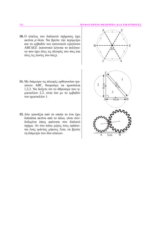 168 ΠΥΘΑΓΟΡΕΙΟ ΘΕΩΡΗΜΑ ΚΑΙ ΕΦΑΡΜΟΓΕΣ
10. Ο κύκλος του διπλανού σχήµατος έχει
ακτίνα ρ=4cm. Να βρείτε την περίµετρο
και το εµβαδόν του κανονικού εξαγώνου
ΑΒΓ∆ΕΖ. (κανονικό λέγεται το πολύγω-
νο που έχει όλες τις πλευρές του ίσες και
όλες τις γωνίες του ίσες).
O
A
B
Γ Δ
Ε
Ζ
11. Με διάµετρο τις πλευρές ορθογωνίου τρι-
γώνου ΑΒΓ, θεωρούµε τα ηµικύκλια
1,2,3. Να δείξετε ότι το άθροισµα των η-
µικυκλίων 2,3, είναι ίσο µε το εµβαδόν
του ηµικυκλίου 1.
6cm
10cm
8cm
A B
Γ
1
2
3
12. ∆ύο γρανάζια από τα οποία το ένα έχει
διπλάσια ακτίνα από το άλλο, είναι συν-
δεδεµένα όπως φαίνεται στο διπλανό
σχήµα. Αν στο κάτω µέρος τους εφάπτε-
ται ένας ιµάντας µήκους 3cm, να βρείτε
τη διάµετρο των δύο κύκλων. A B3cm
 