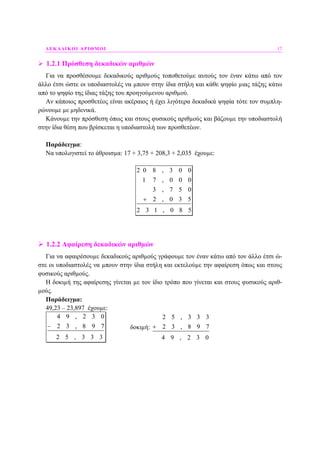 ∆ΕΚΑ∆ΙΚΟΙ ΑΡΙΘΜΟΙ 17
1.2.1 Πρόσθεση δεκαδικών αριθµών
Για να προσθέσουµε δεκαδικούς αριθµούς τοποθετούµε αυτούς τον έναν κάτω από τον
άλλο έτσι ώστε οι υποδιαστολές να µπουν στην ίδια στήλη και κάθε ψηφίο µιας τάξης κάτω
από το ψηφίο της ίδιας τάξης του προηγούµενου αριθµού.
Αν κάποιος προσθετέος είναι ακέραιος ή έχει λιγότερα δεκαδικά ψηφία τότε τον συµπλη-
ρώνουµε µε µηδενικά.
Κάνουµε την πρόσθεση όπως και στους φυσικούς αριθµούς και βάζουµε την υποδιαστολή
στην ίδια θέση που βρίσκεται η υποδιαστολή των προσθετέων.
Παράδειγµα:
Να υπολογιστεί το άθροισµα: 17 + 3,75 + 208,3 + 2,035 έχουµε:
2 0 8 , 3 0 0
1 7 , 0 0 0
3 , 7 5 0
2 , 0 3 5
2 3 1 , 0 8 5
+
1.2.2 Αφαίρεση δεκαδικών αριθµών
Για να αφαιρέσουµε δεκαδικούς αριθµούς γράφουµε τον έναν κάτω από τον άλλο έτσι ώ-
στε οι υποδιαστολές να µπουν στην ίδια στήλη και εκτελούµε την αφαίρεση όπως και στους
φυσικούς αριθµούς.
Η δοκιµή της αφαίρεσης γίνεται µε τον ίδιο τρόπο που γίνεται και στους φυσικούς αριθ-
µούς.
Παράδειγµα:
49,23 – 23,897 έχουµε:
4 9 , 2 3 0
2 3 , 8 9 7
2 5 , 3 3 3
− δοκιµή:
2 5 , 3 3 3
2 3 , 8 9 7
4 9 , 2 3 0
+
 