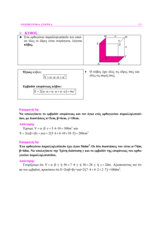 ΓΕΩΜΕΤΡΙΚΑ ΣΤΕΡΕΑ 171
ΚΥΒΟΣ
Ένα ορθογώνιο παραλληλεπίπεδο του οποί-
ου όλες οι έδρες είναι τετράγωνα, λέγεται
κύβος.
Όγκος κύβου:
3
V = α⋅α⋅α = α
Εµβαδόν επιφάνειας κύβου:
( ) 2
2 6Ε = α⋅α + α⋅α + α⋅α = α
• Ο κύβος έχει όλες τις έδρες ίσες και
όλες τις ακµές ίσες.
Εφαρµογή 1η:
Να υπολογίσετε το εµβαδόν επιφάνειας και τον όγκο ενός ορθογωνίου παραλληλεπιπέ-
δου, µε διαστάσεις α=5cm, β=6cm, γ=10cm.
Απάντηση:
Έχουµε 3
V 5 6 10 300m= α⋅β⋅γ = ⋅ ⋅ = και
( ) 2
E 2( ) 2 5 6 6 10 10 5 280cm= αβ +βγ + γα = ⋅ + ⋅ + ⋅ =
Εφαρµογή 2η:
Ένα ορθογώνιο παραλληλεπίπεδο έχει όγκο 56dm3
. Οι δύο διαστάσεις του είναι α=7dm,
β=4dm. Να υπολογίσετε την Τρίτη διάσταση γ και το εµβαδόν της επιφάνειας του ορθο-
γωνίου παραλληλεπιπέδου.
Απάντηση:
Γνωρίζουµε ότι V = α⋅β⋅γ ή 56 7 4= ⋅ ⋅γ ή 56 28= ⋅γ ή 2dmγ = . Αξιοποιώντας τον τύ-
πο του εµβαδού, προκύπτει ότι Ε=2(αβ+βγ+γα)=2( )7 4 4 2 2 7⋅ + ⋅ + ⋅ =100dm2
.
 