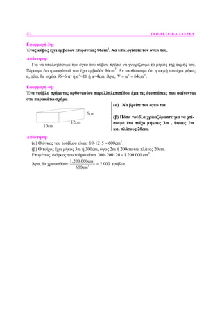 172 ΓΕΩΜΕΤΡΙΚΑ ΣΤΕΡΕΑ
Εφαρµογή 3η:
Ένας κύβος έχει εµβαδόν επιφάνειας 96cm2
. Να υπολογίσετε τον όγκο του.
Απάντηση:
Για να υπολογίσουµε τον όγκο του κύβου πρέπει να γνωρίζουµε το µήκος της ακµής του.
Ξέρουµε ότι η επιφάνειά του έχει εµβαδόν 96cm2
. Αν υποθέσουµε ότι η ακµή του έχει µήκος
α, τότε θα ισχύει 96=6·α2
ή α2
=16 ή α=4cm. Άρα, 3 3
V 64cm= α = .
Εφαρµογή 4η:
Ένα τούβλο σχήµατος ορθογωνίου παραλληλεπιπέδου έχει τις διαστάσεις που φαίνονται
στο παρακάτω σχήµα
10cm
12cm
5cm
(α) Να βρείτε τον όγκο του
(β) Πόσα τούβλα χρειαζόµαστε για να χτί-
σουµε ένα τοίχο µήκους 3m , ύψους 2m
και πλάτους 20cm.
Απάντηση:
(α) Ο όγκος του τούβλου είναι: 3
10 12 5 600cm⋅ ⋅ = .
(β) Ο τοίχος έχει µήκος 3m ή 300cm, ύψος 2m ή 200cm και πλάτος 20cm.
Εποµένως, ο όγκος του τοίχου είναι 300 200 20 1.200.000⋅ ⋅ = cm3
.
Άρα, θα χρειασθούν
3
3
1.200.000cm
2.000
600cm
= τούβλα.
 
