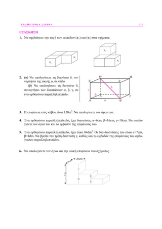 ΓΕΩΜΕΤΡΙΚΑ ΣΤΕΡΕΑ 173
ΕΞΑΣΚΗΣΗ
1. Να σχεδιάσετε την τοµή των επιπέδων (π1) και (π2) στα σχήµατα:
2. (α) Να υπολογίσετε τη διαγώνιο δ, συ-
ναρτήσει της ακµής α, σε κύβο.
(β) Να υπολογίσετε τη διαγώνιο δ,
συναρτήσει των διαστάσεων α, β, γ, σε
ένα ορθογώνιο παραλληλεπίπεδο.
3. Η επιφάνεια ενός κύβου είναι 150m2
. Να υπολογίσετε τον όγκο του.
4. Ένα ορθογώνιο παραλληλεπίπεδο, έχει διαστάσεις α=6cm, β=16cm, γ=10cm. Να υπολο-
γίσετε τον όγκο του και το εµβαδόν της επιφάνειάς του.
5. Ένα ορθογώνιο παραλληλεπίπεδο, έχει όγκο 84dm3
. Οι δύο διαστάσεις του είναι α=7dm,
β=4dm. Να βρείτε την τρίτη διάσταση γ, καθώς και το εµβαδόν της επιφάνειας του ορθο-
γωνίου παραλληλεπιπέδου.
6. Να υπολογίσετε τον όγκο και την ολική επιφάνεια του σχήµατος.
20cm
20cm
1m
 