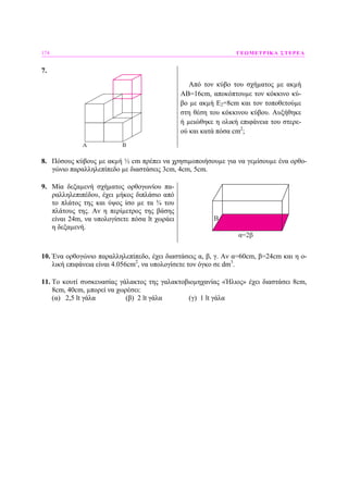 174 ΓΕΩΜΕΤΡΙΚΑ ΣΤΕΡΕΑ
7.
Από τον κύβο του σχήµατος µε ακµή
ΑΒ=16cm, αποκόπτουµε τον κόκκινο κύ-
βο µε ακµή Ε2=8cm και τον τοποθετούµε
στη θέση του κόκκινου κύβου. Αυξήθηκε
ή µειώθηκε η ολική επιφάνεια του στερε-
ού και κατά πόσα cm2
;
8. Πόσους κύβους µε ακµή ½ cm πρέπει να χρησιµοποιήσουµε για να γεµίσουµε ένα ορθο-
γώνιο παραλληλεπίπεδο µε διαστάσεις 3cm, 4cm, 5cm.
9. Μία δεξαµενή σχήµατος ορθογωνίου πα-
ραλληλεπιπέδου, έχει µήκος διπλάσιο από
το πλάτος της και ύψος ίσο µε τα ¾ του
πλάτους της. Αν η περίµετρος της βάσης
είναι 24m, να υπολογίσετε πόσα lt χωράει
η δεξαµενή.
B
α=2β
10. Ένα ορθογώνιο παραλληλεπίπεδο, έχει διαστάσεις α, β, γ. Αν α=60cm, β=24cm και η ο-
λική επιφάνεια είναι 4.056cm2
, να υπολογίσετε τον όγκο σε dm3
.
11. Το κουτί συσκευασίας γάλακτος της γαλακτοβιοµηχανίας «Ήλιος» έχει διαστάσει 8cm,
8cm, 40cm, µπορεί να χωρέσει:
(α) 2,5 lt γάλα (β) 2 lt γάλα (γ) 1 lt γάλα
 